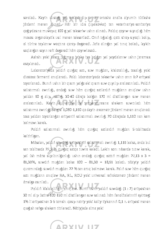 soraladı. Keyin ıdıstaǵı pal aralastırılıp onnan ortasha analiz alyumin tútikshe járdemi menen alınadı. Hár bir ıdıs (upakovka) tan veterinariya-sanitariya qaǵıydasına muwapıq 100 g pal tekseriw ushın alınadı. Paldıq qoyıw-suyıqlıǵı hám mazası organoleptik usıl menen tekseriledi. Onıń tıǵızlıǵı qattı sirop sıyaqlı bolıp, ol túrine toplanıw waqtına qarap ózgeredi. Jańa alınǵan pal tınıq boladı, leykin saqlanǵan sayın reńi ózgeredi hám qoyıwlasadı. Ashshı yaki basqa jaǵımsız iyiske iye bolǵan pal paydalanıw ushın jaramsız esaplanadı. Laboratoriyada paldıń qurǵaq zatı, suw muǵdarı, kislotalılıǵı, tazalıǵı yaki diastaza fermenti anıqlanadı. Paldı laboratoriyada tekseriw ushın onın 1:2 eritpesi tayarlanadı. Bunıń ushın bir qısım palǵa eki qısım suw quyılıp aralastırıladı. Paldıń salıstırmalı awırlıǵı, ondaǵı suw hám qurǵaq zatlardıń muǵdarın anıqlaw ushın paldan 60 g alıp, ıssılıǵı 30-40 dáreje bolǵan 120 ml distillengen suw menen aralastırıladı. Keyin bul eritpe úy temperaturasına shekem suwıtıladı hám salıstırma awırlıǵı belgisi 1,080-1,160 qa deyin areometr járdemi menen anıqlanadı taza paldan tayarlanǵan eritpeniń salıstırmalı awırlıǵı 20 dárejede 1,110 nan kem bolmawı kerek. Paldıń salıstırmalı awırlıǵı hám qurǵaq zatlardıń muǵdarı 5-tablitsada keltirilgen. Máselen, paldıń suwdaǵı eritpesiniń salıstırmalı awırlıǵı 1,116 bolsa, onda bul san tablitsada 27,3 % qurǵaq zatqa tuwra keledi. Lekin sonı názerde tutıw kerek, pal úsh márte suyıltırılǵanlıǵı ushın ondaǵı qurǵaq zattıń muǵdarı 27,13 x 3 = 81,39%, suwdıń muǵdarı bolsa 100 – 81,39 = 18,61 boladı. tábiyiy paldıń quramındaǵı suwdıń muǵdarı 22 % ten artıq bolmawı kerek. Palıń suw hám qurǵaq zatı muǵdarın anıqlaw RA, RL, RDU yaki universal refraktometr járdemi menen ámelge asırıladı. Paldıń kislotalılıǵın anıqlaw . Bunıń ushın paldıń suwdaǵı (1 : 2) eritpesinen 30 ml alıp ústine 100-150 ml distillengen suw salınadı hám fenolftaleinniń spirttegi 1% li eritpesinen 3-5 tamshı qosıp natriy yaki kaliy tiykarınıń 0,1 n. eritpesi menen qızǵısh reńge shekem titrlenedi. Nátiyjede alma yaki 