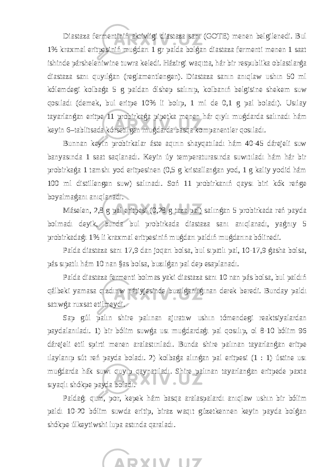 Diastaza fermentiniń aktivligi diastaza sanı (GOTE) menen belgilenedi. Bul 1% kraxmal eritpesiniń muǵdarı 1 gr palda bolǵan diastaza fermenti menen 1 saat ishinde pársheleniwine tuwra keledi. Házirgi waqıtta, hár bir respublika oblastlarǵa diastaza sanı quyılǵan (reglamentlengen). Diastaza sanın anıqlaw ushın 50 ml kólemdegi kolbaǵa 5 g paldan ólshep salınıp, kolbanıń belgisine shekem suw qosıladı (demek, bul eritpe 10% li bolıp, 1 ml de 0,1 g pal boladı). Usılay tayarlanǵan eritpe 11 probirkaǵa pipetka menen hár qıylı muǵdarda salınadı hám keyin 6–tablitsada kórsetilgen muǵdarda basqa kompanentler qosıladı. Bunnan keyin probirkalar áste aqırın shayqatıladı hám 40-45 dárejeli suw banyasında 1 saat saqlanadı. Keyin úy temperaturasında suwıtıladı hám hár bir probirkaǵa 1 tamshı yod eritpesinen (0,5 g kristallanǵan yod, 1 g kaliy yodid hám 100 ml distillengen suw) salınadı. Soń 11 probirkanıń qaysı biri kók reńge boyalmaǵanı anıqlanadı. Máselen, 2,8 g pal eritpesi (0,28 g taza pal) salınǵan 5 probirkada reń payda bolmadı deyik, bunda bul probirkada diastaza sanı anıqlanadı, yaǵnıy 5 probirkadaǵı 1% li kraxmal eritpesiniń muǵdarı paldıń muǵdarına bólinedi. Palda diastaza sanı 17,9 dan joqarı bolsa, bul sıpatlı pal, 10-17,9 ǵasha bolsa, pás sıpatlı hám 10 nan §as bolsa, buzılǵan pal dep esaplanadı. Palda diastaza fermenti bolmas yaki diastaza sanı 10 nan pás bolsa, bul paldıń qálbeki yamasa qızdırıw nátiyjesinde buzılǵanlıǵınan derek beredi. Bunday paldı satıwǵa ruxsat etilmeydi. Sap gúl palın shire palınan ajıratıw ushın tómendegi reaktsiyalardan paydalanıladı. 1) bir bólim suwǵa usı muǵdardaǵı pal qosılıp, ol 8-10 bólim 96 dárejeli etil spirti menen aralastırıladı. Bunda shire palınan tayarlanǵan eritpe ılaylanıp sút reń payda boladı. 2) kolbaǵa alınǵan pal eritpesi (1 : 1) ústine usı muǵdarda hák suwı quyıp qaynatıladı. Shire palınan tayarlanǵan eritpede paxta sıyaqlı shókpe payda boladı. Paldaǵı qum, por, kepek hám basqa aralaspalardı anıqlaw ushın bir bólim paldı 10-20 bólim suwda eritip, biraz waqıt gúzetkennen keyin payda bolǵan shókpe úlkeytiwshi lupa astında qaraladı. 