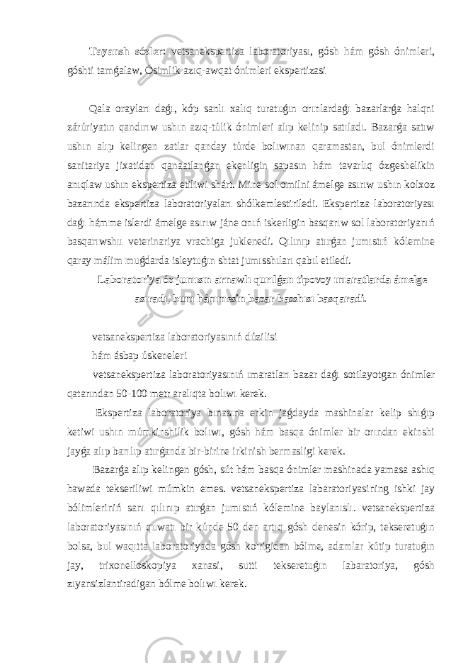 Tayansh sózler: vetsanekspertiza laboratoriyası, gósh hám gósh ónimleri, góshti tamǵalaw, Ósimlik azıq-awqat ónimleri ekspertizasi Qala orayları daǵı, kóp sanlı xalıq turatuǵın orınlardaǵı bazarlarǵa halqni zárúriyatın qandırıw ushın azıq-túlik ónimleri alıp kelinip satıladı. Bazarǵa satıw ushın alıp kelingen zatlar qanday túrde bolıwınan qaramastan, bul ónimlerdi sanitariya jixatidan qanaatlanǵan ekenligin sapasın hám tavarlıq ózgeshelikin anıqlaw ushın ekspertiza etiliwi shárt. Mine sol omilni ámelge asırıw ushın kolxoz bazarında ekspertiza laboratoriyaları shólkemlestiriledi. Ekspertiza laboratoriyası daǵı hámme islerdi ámelge asırıw jáne onıń iskerligin basqarıw sol laboratoriyanıń basqarıwshıı veterinariya vrachiga juklenedi. Qılınıp atırǵan jumıstıń kólemine qaray málim muǵdarda isleytuǵın shtat jumısshıları qabıl etiledi. Laboratoriya óz jumısın arnawlı qurılǵan tipovoy ımaratlarda ámelge asıradı, bunı hámmesin bazar basshısı basqaradi. vetsanekspertiza laboratoriyasınıń dúzilisi hám ásbap úskeneleri vetsanekspertiza laboratoriyasınıń ımaratları bazar daǵı sotilayotgan ónimler qatarından 50-100 metr aralıqta bolıwı kerek. Ekspertiza laboratoriya bınasına erkin jaǵdayda mashinalar kelip shıǵıp ketiwi ushın múmkinshilik bolıwı, gósh hám basqa ónimler bir orından ekinshi jayǵa alıp barılıp atırǵanda bir-birine irkinish bermasligi kerek. Bazarǵa alıp kelingen gósh, sút hám basqa ónimler mashinada yamasa ashıq hawada tekseriliwi múmkin emes. vetsanekspertiza labaratoriyasining ishki jay bólimleriniń sanı qılınıp atırǵan jumıstıń kólemine baylanıslı. vetsanekspertiza laboratoriyasınıń quwatı bir kúnde 50 den artıq gósh denesin kórip, tekseretuǵın bolsa, bul waqıtta laboratoriyada gósh ko&#39;rigidan bólme, adamlar kútip turatuǵın jay, trixonelloskopiya xanasi, sutti tekseretuǵın labaratoriya, gósh zıyansizlantiradigan bólme bolıwı kerek. 