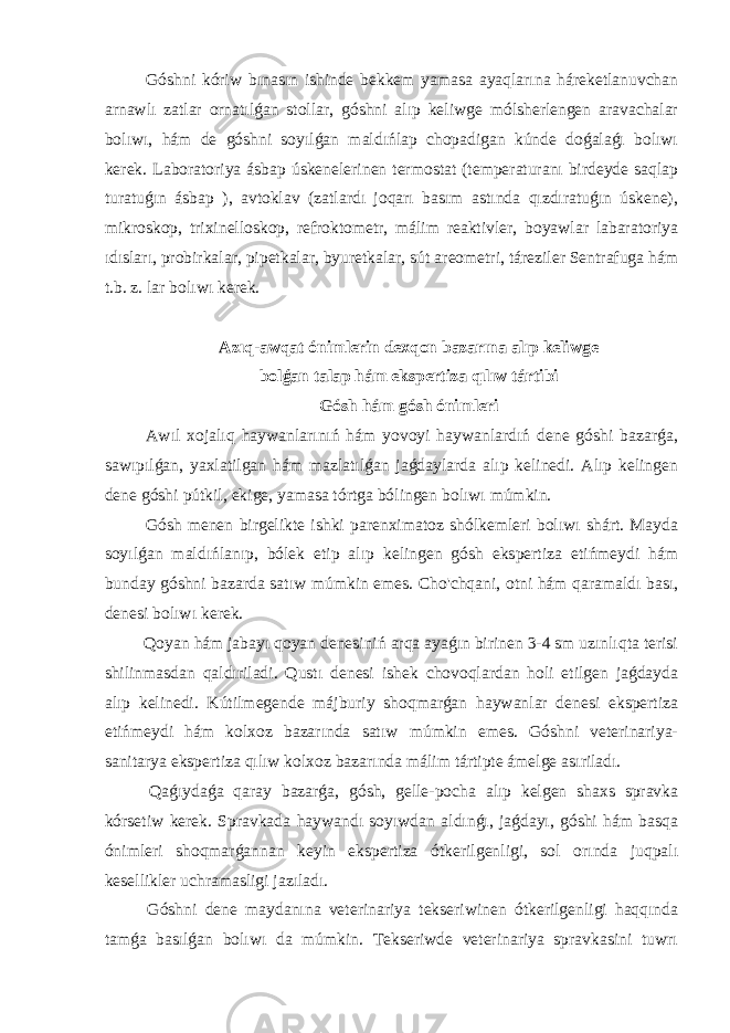  Góshni kóriw bınasın ishinde bekkem yamasa ayaqlarına háreketlanuvchan arnawlı zatlar ornatılǵan stollar, góshni alıp keliwge mólsherlengen aravachalar bolıwı, hám de góshni soyılǵan maldıńlap chopadigan kúnde doǵalaǵı bolıwı kerek. Laboratoriya ásbap úskenelerinen termostat (temperaturanı birdeyde saqlap turatuǵın ásbap ), avtoklav (zatlardı joqarı basım astında qızdıratuǵın úskene), mikroskop, trixinelloskop, refroktometr, málim reaktivler, boyawlar labaratoriya ıdısları, probirkalar, pipetkalar, byuretkalar, sút areometri, táreziler Sentrafuga hám t.b. z. lar bolıwı kerek. Azıq-awqat ónimlerin dexqon bazarına alıp keliwge bolǵan talap hám ekspertiza qılıw tártibi Gósh hám gósh ónimleri Awıl xojalıq haywanlarınıń hám yovoyi haywanlardıń dene góshi bazarǵa, sawıpılǵan, yaxlatilgan hám mazlatılǵan jaǵdaylarda alıp kelinedi. Alıp kelingen dene góshi pútkil, ekige, yamasa tórtga bólingen bolıwı múmkin. Gósh menen birgelikte ishki parenximatoz shólkemleri bolıwı shárt. Mayda soyılǵan maldıńlanıp, bólek etip alıp kelingen gósh ekspertiza etińmeydi hám bunday góshni bazarda satıw múmkin emes. Cho&#39;chqani, otni hám qaramaldı bası, denesi bolıwı kerek. Qoyan hám jabayı qoyan denesiniń arqa ayaǵın birinen 3-4 sm uzınlıqta terisi shilinmasdan qaldıriladi. Qustı denesi ishek chovoqlardan holi etilgen jaǵdayda alıp kelinedi. Kútilmegende májburiy shoqmarǵan haywanlar denesi ekspertiza etińmeydi hám kolxoz bazarında satıw múmkin emes. Góshni veterinariya- sanitarya ekspertiza qılıw kolxoz bazarında málim tártipte ámelge asıriladı. Qaǵıydaǵa qaray bazarǵa, gósh, gelle-pocha alıp kelgen shaxs spravka kórsetiw kerek. Spravkada haywandı soyıwdan aldınǵı, jaǵdayı, góshi hám basqa ónimleri shoqmarǵannan keyin ekspertiza ótkerilgenligi, sol orında juqpalı kesellikler uchramasligi jazıladı. Góshni dene maydanına veterinariya tekseriwinen ótkerilgenligi haqqında tamǵa basılǵan bolıwı da múmkin. Tekseriwde veterinariya spravkasini tuwrı 