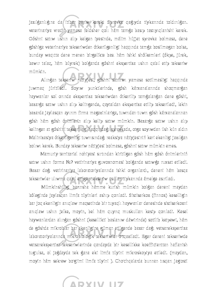 jazılǵanlıǵına da itibar beriw kerek. Spravka qaǵıyda tiykarında toldırılǵan. veterinariya vrachi yamasa feldsher qolı hám tamǵa basıp tastıyıqlanishi kerek. Góshni satıw ushın alıp kelgen iyesinde, málim hújjet spravka bolmasa, dene góshiga veterinariya tekseriwden ótkerilgenligi haqqında tamǵa bosilmagan bolsa, bunday waqıtta dene menen birgelikte bası hám ishki shólkemleri (ókpe, júrek, bawır talaq, hám búyrek) bolǵanda góshni ekspertiza ushın qabıl etip tekseriw múmkin. Alınǵan tekseriw nátiyjesi, góshni satılıwı yamasa sotilmasligi haqqında juwmaq júritiledi. Soyıw punktlerinde, gósh kárxanalarında shoqmarǵan haywanlar sol orında ekspertiza tekseriwden ótkerilip tamǵalanǵan dene góshi, bazarǵa satıw ushın alıp kelingende, qaytaldan ekspertiza etilip tekseriledi, lekin bazarda jaylasqan ayırım firma magazinlariga, tuwrıdan-tuwrı gósh kárxanalarınan gósh hám gósh ónimlerin alıp kelip satıw múmkin. Bazarǵa satıw ushın alıp kelingen at góshini tekserillıgi haqqındaǵı spravkada, otga soyıwdan úsh kún aldın Malinizasiya ótkerilgenligi tuwrısındaǵı reaksiya nátiyjesiniń keri ekenligi jazılǵan bolıwı kerek. Bunday tekseriw nátiyjesi bolmasa, góshni satıw múmkin emes. Mamuriy-territorial nohiyasi sırtından kiritilgen gósh hám gósh ónimleriniń satıw ushın forma №2 vetirinariya guvoxnomasi bolǵanda satıwǵa ruxsat etiledi. Bazar daǵı vetirinariya laboratoriyalarında ishki organlardı, deneni hám basqa tekseriwler ulıwma qabıl etilgen tekseriw usılları tiykarında ámelge asıriladı. Múmkinshiligi barınsha hámme kurish múmkin bolǵan deneni maydan bóleginde jaylasqan limfa túyinleri ashıp qorıladi. Sistiserkoz (finnoz) keselligin bar joq ekenligin anıqlaw maqsetinde bir tuyaqlı haywanlar denesinde sistiserkozni anıqlaw ushın jelke, moyin, bel hám quyrıq muskulları kesip qorıladi. Kesel haywanlardan alınǵan góshni (kesellikti baslanıw dáwirinde) sotilib ketpewi, hám de góshda mikroblar bar ekenligine gúman etilgende bazar daǵı vetsanekspertiza laboratoriyalarında mikrobiologik tekseriwler o&#39;tqaziladi. Eger deneni tekseriwde vetsanekspertiza tekseriwlerinde qandayda bir kesellikke koefficienttan haflanish tug&#39;ulsa, ol jaǵdayda tek ǵana eki limfa túyini mikroskopiya etiledi. (maydan, moyin hám sekrew bo&#39;g&#39;imi limfa túyini ). Cho&#39;chqalarda bunnan tısqarı jag&#39;osti 