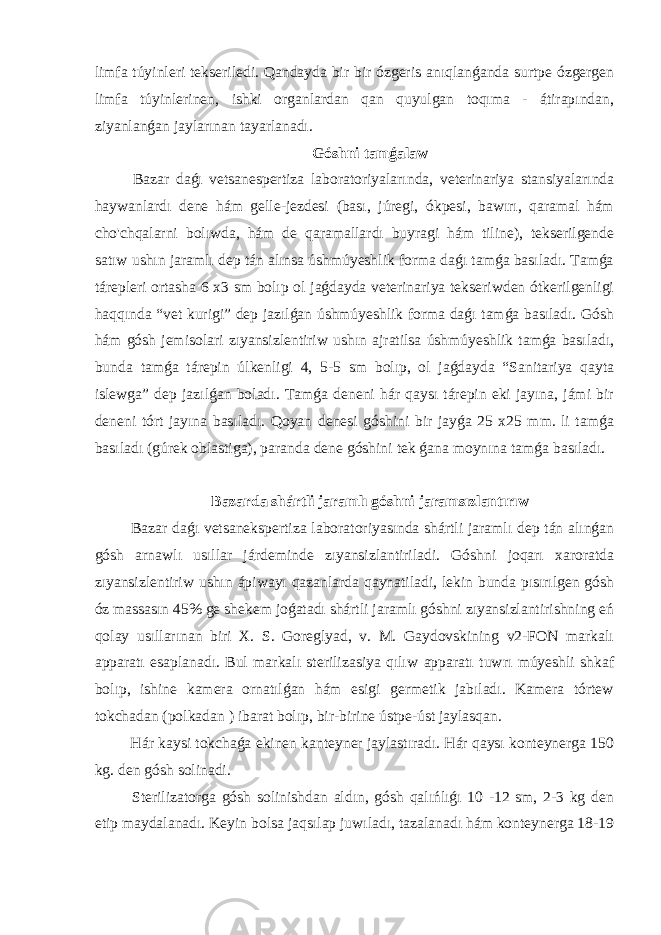 limfa túyinleri tekseriledi. Qandayda bir bir ózgeris anıqlanǵanda surtpe ózgergen limfa túyinlerinen, ishki organlardan qan quyulgan toqıma - átirapından, ziyanlanǵan jaylarınan tayarlanadı. Góshni tamǵalaw Bazar daǵı vetsanespertiza laboratoriyalarında, veterinariya stansiyalarında haywanlardı dene hám gelle-jezdesi (bası, júregi, ókpesi, bawırı, qaramal hám cho&#39;chqalarni bolıwda, hám de qaramallardı buyragi hám tiline), tekserilgende satıw ushın jaramlı dep tán alınsa úshmúyeshlik forma daǵı tamǵa basıladı. Tamǵa tárepleri ortasha 6 x3 sm bolıp ol jaǵdayda veterinariya tekseriwden ótkerilgenligi haqqında “vet kurigi” dep jazılǵan úshmúyeshlik forma daǵı tamǵa basıladı. Gósh hám gósh jemisolari zıyansizlentiriw ushın ajratilsa úshmúyeshlik tamǵa basıladı, bunda tamǵa tárepin úlkenligi 4, 5-5 sm bolıp, ol jaǵdayda “Sanitariya qayta islewga” dep jazılǵan boladı. Tamǵa deneni hár qaysı tárepin eki jayına, jámi bir deneni tórt jayına basıladı. Qoyan denesi góshini bir jayǵa 25 x25 mm. li tamǵa basıladı (gúrek oblastiga), paranda dene góshini tek ǵana moynına tamǵa basıladı. Bazarda shártli jaramlı góshni jaramsızlantırıw Bazar daǵı vetsanekspertiza laboratoriyasında shártli jaramlı dep tán alınǵan gósh arnawlı usıllar járdeminde zıyansizlantiriladi. Góshni joqarı xaroratda zıyansizlentiriw ushın ápiwayı qazanlarda qaynatiladi, lekin bunda pısırılgen gósh óz massasın 45% ge shekem joǵatadı shártli jaramlı góshni zıyansizlantirishning eń qolay usıllarınan biri X. S. Goreglyad, v. M. Gaydovskining v2-FON markalı apparatı esaplanadı. Bul markalı sterilizasiya qılıw apparatı tuwrı múyeshli shkaf bolıp, ishine kamera ornatılǵan hám esigi germetik jabıladı. Kamera tórtew tokchadan (polkadan ) ibarat bolıp, bir-birine ústpe-úst jaylasqan. Hár kaysi tokchaǵa ekinen kanteyner jaylastıradı. Hár qaysı konteynerga 150 kg. den gósh solinadi. Sterilizatorga gósh solinishdan aldın, gósh qalıńlıǵı 10 -12 sm, 2-3 kg den etip maydalanadı. Keyin bolsa jaqsılap juwıladı, tazalanadı hám konteynerga 18-19 