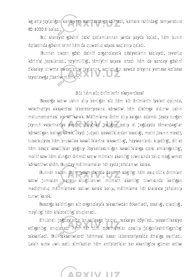 kg etip jaylanǵan konteyner sterilizatorga solinadi, kamera ishindegi temperatura 80-1000 S boladı. Bul sharayat góshni ústki qatlamlarınan perde payda boladı, hám bunıń áqibetinde góshni ta&#39;mi hám de quwatlıq sapası saqlanıp qaladı. Bunnan tısqarı gósh óziniń organoleptik qásiyetlerin saqlaydı, tavarlıq kórinisi jaqsılanadı, to&#39;yimliligi, támiyini sapası artadı hám de sonday góshni tikkeley ulıwma awqatlanıw jaylarına, satılatuǵın sawda orayına yamasa kolbasa tayarlawǵa jiberiw múmkin. Sút hám sút ónimlerin ekspertizasi Bazarǵa satıw ushın alıp barılǵan sút hám sút ónimlerin iyeleri qolında, veterinariya ekspertiza laboratoriyasına kórsetiw hám dizimge aldırıw ushın malumotnomasi bolıwı kerek. Málimleme ónim alıp kelgen adamdı jasap turǵan jayınıń veterinariya vrachi tárepinen jazılǵan bolıp ol jaǵdayda tómendegiler kórsetilgen bolıwı kerek. Jaydı juqpalı kassaliklardan tazalıǵı, molni jasırın mastit, tuberkulyoz hám brusellez keselliklerine tekserillıgi, haywanlardı kuydirgi, óli et hám basqa kesellikler yaǵnıy Joybarlastırılǵan keselliklerge qarsı emlengenligi, molni saw hám alınǵan ónimdi satıw múmkin ekenligi tuwrısında tolıq maǵlıwmat kórsetiliwi shárt. Bunday málimlemeler hár ayda jańalanıwı kerek. Bunnan tısqarı ónim iyesin ózinde de onıń sog&#39;ligi hám azıq-túlik ónimleri satıw jumısları menen shuǵillanıwı múmkin ekenligi tuwrısında berilgen medicinalıq málimlemesi bolıwı kerek bolıp, málimleme hár sherekte jańalanıp turıwı kerek. Bazarǵa keltirilgen sút organolepik tekseriwden ótkeriledi, tazalıǵı, qısıqlıǵı, maylıigi hám kislotaliligi anıqlanadı. Shubhalı jaǵdaylarda brusellezga halqalı reaksiya qóyıladı, pasterilizasiya etilgenligi anıqlanadı hám hár túrlı qosımshalar qosılıp jalǵanlashtirilganligi tekseriledi. Bul tekseriwlerdi hámmesi bazar labaratoriyasida ámelge asıriladı. Lekin sutte uwlı zatlı ximikatlar hám antibiotiklar bar ekenligine gúman etilse 