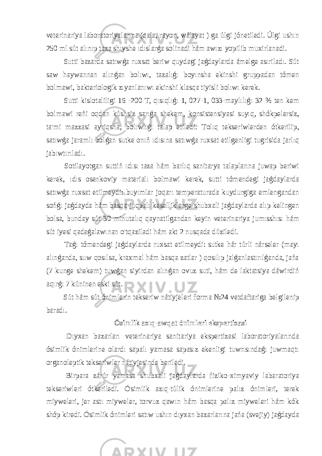 veterinariya laboratoriyalarına (qala, rayon, wálayat ) ga úlgi jónetiledi. Úlgi ushın 250 ml sút alınıp taza shıyshe ıdıslarǵa solinadi hám awızı yopilib muxirlanadi. Sutti bazarda satıwǵa ruxsat beriw quydagi jaǵdaylarda ámelge asıriladı. Sút saw haywannan alınǵan bolıwı, tazalıǵı boyınsha ekinshi gruppadan tómen bolmawi, bakteriologik zıyanlanıwı ekinshi klasqa tiyisli bolıwı kerek. Sutti kislotaliligi 16 -200 T, qısıqlıǵı 1, 027-1, 033-maylılıǵı 32 % ten kem bolmawi reńi oqdan kúshsiz sarıǵa shekem, konsistensiyasi suyıq, shókpelersiz, ta&#39;mi mazzasi ayriqsha, bolıwlıǵı talap etiledi. Tolıq tekseriwlerden ótkerilip, satıwǵa jaramlı bolǵan sutke onıń ıdısına satıwǵa ruxsat etilgenligi tugrisida jarlıq jabıwtırıladı. Sotilayotgan suttiń ıdısı taza hám barlıq sanitarya talaplarına juwap beriwi kerek, ıdıs osenkoviy materialı bolmawi kerek, sutti tómendegi jaǵdaylarda satıwǵa ruxsat etilmeydi: buyımlar joqarı temperaturada kuydurgiga emlengandan sońǵı jaǵdayda hám basqa juqpalı keselliklerge shubxali jaǵdaylarda alıp kelingen bolsa, bunday sút 30 minutalıq qaynatilgandan keyin veterinariya jumısshısı hám sút iyesi qadaǵalawınan o&#39;tqaziladi hám akt 2 nusqada dúziledi. Taǵı tómendegi jaǵdaylarda ruxsat etilmeydi: sutke hár túrli nárseler (mayı alınǵanda, suw qosılsa, kraxmal hám basqa zatlar ) qosılıp jalǵanlastırılǵanda, jańa (7 kunge shekem) tuwǵan siyirdan alınǵan ovuz suti, hám de laktatsiya dáwirdiń aqırǵı 7 kúninen eski sút. Sút hám sút ónimlerin tekseriw nátiyjeleri forma №24 vetdaftariga belgilenip baradı. Ósimlik azıq-awqat ónimleri ekspertizasi Dıyxan bazarları veterinariya sanitariya ekspertizasi laboratoriyalarında ósimlik ónimlerine olardı sapalı yamasa sapasız ekenligi tuwrısındaǵı juwmaqtı organoleptik tekseriwler nátiyjesinde beriledi. Birpara zárúr yamasa shubxali jaǵdaylarda fiziko-ximyaviy labaratoriya tekseriwleri ótkeriledi. Ósimlik azıq-túlik ónimlerine palız ónimleri, terek miyweleri, jer astı miyweler, torvuz qawın hám basqa palız miyweleri hám kók shóp kiredi. Ósimlik ónimleri satıw ushın dıyxan bazarlarına jańa (svejiy) jaǵdayda 