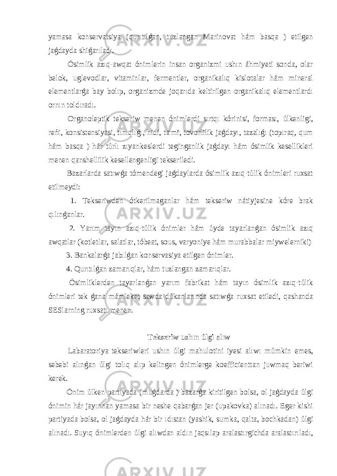 yamasa konservatsiya (qurıtılǵan, tuzlangan Marinovat hám basqa ) etilgen jaǵdayda shiǵarıladı. Ósimlik azıq-awqat ónimlerin insan organizmi ushın áhmiyeti sonda, olar belok, uglevodlar, vitaminlar, fermentler, organikalıq kislotalar hám mineral elementlarǵa bay bolıp, organizmde joqarıda keltirilgen organikalıq elementlardı ornın toldıradı. Organoleptik tekseriw menen ónimlerdi sırtqı kórinisi, forması, úlkenligi, reńi, konsistensiyasi, tınıqlıǵı, hidi, ta&#39;mi, tovorlilik jaǵdayı, tazalıǵı (topıraq, qum hám basqa ) hár túrlı zıyankeslerdi teginganlik jaǵdayı hám ósimlik kesellikleri menen qanshellilik kesellengenligi tekseriledi. Bazarlarda satıwǵa tómendegi jaǵdaylarda ósimlik azıq-túlik ónimleri ruxsat etilmeydi: 1. Tekseriwden ótkerilmaganlar hám tekseriw nátiyjesine kóre brak qılınǵanlar. 2. Yarım tayın azıq-túlik ónimler hám úyde tayarlanǵan ósimlik azıq awqatlar (kotletlar, salatlar, tóbeat, sous, varyoniye hám murabbalar miywelerniki) 3. Bankalarǵa jabılǵan konservasiya etilgen ónimler. 4. Qurıtılǵan zamarıqlar, hám tuzlangan zamarıqlar. Ósimliklerden tayarlanǵan yarım fabrikat hám tayın ósimlik azıq-túlik ónimleri tek ǵana mámleket sawda dúkanlarında satıwǵa ruxsat etiledi, qashanda SESlarning ruxsatı menen. Tekseriw ushın úlgi alıw Labaratoriya tekseriwleri ushın úlgi mahulotini iyesi alıwı múmkin emes, sebebi alınǵan úlgi tolıq alıp kelingen ónimlerge koefficienttan juwmaq beriwi kerek. Ónim úlken partiyada (muǵdarda ) bazarǵa kiritilgen bolsa, ol jaǵdayda úlgi ónimin hár jayınnan yamasa bir neshe qabarǵan jer (upakovka) alınadı. Eger kishi partiyada bolsa, ol jaǵdayda hár bir ıdıstan (yashik, sumka, qalta, bochkadan) úlgi alınadı. Suyıq ónimlerden úlgi alıwdan aldın jaqsılap aralastırgichda aralastırıladı, 