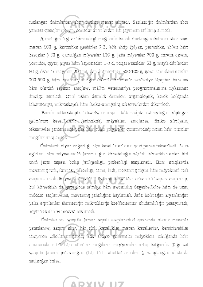 tuzlangan ónimlerden shor duzlıqı menen alınadı. Satılatuǵın ónimlerden shor yamasa qasıqlar menen, donador ónimlerden hár jayınnan tańlanıp alınadı. Alınatuǵın úlgiler tómendegi muǵdarda boladı :tuzlangan ónimler shor suwı menen 500 g, kartoshka geshirler 2-3, kók shóp (piyaz, petrushka, shivit hám basqalar ) 50 g, qurıtılǵan miyweler 100 g, jańa miyweler 200 g, torvuz qawın, pomidor, qıyar, piyaz hám kapustadan 1-2 d, noqat Fasoldan 50 g, maylı dánlerden 50 g, ósimlik mayınan 200 ml, den ónimlerinen 500-100 g, ǵoza hám donaklardan 200-300 g hám basqalar, alınǵan ósimlik ónimlerin sanitariya tárepten bahalaw hám olardıń sapasın anıqlaw, málim veterinariya programmalarına tiykarınan ámelge asıriladı. Onıń ushın ósimlik ónimleri organoleptik, kerek bolǵanda laboratoriya, mikroskopik hám fiziko-ximiyalıq tekseriwlerden ótkeriledi. Bunda mikroskopik tekseriwler arqalı kók shópte ushraytuǵın kóplegen gelmintoz keselliklerin (exinokok) máyekleri anıqlansa, fiziko ximiyalıq tekseriwler járdeminde palız hám túbir miyweler quramındaǵı nitrat hám nitritlar muǵdarı anıqlanadı. Ónimlerdi ziyanlanǵanlıǵı hám kesellikleri de dıqqat penen tekseriledi. Palız eginleri hám miywelerdiń jaramlılıǵın kórsetetuǵın zárúrli kórsetkishlerden biri onıń jaqsı sapası bolıp jetilgenligi, pıskenligi esaplanadı. Bunı anıqlawda mevaning reńi, forması, úlkenligi, ta&#39;mi, hidi, mevaning túyiri hám máyekiniń reńi esapqa alınadı. Mıywe ónimleriniń tiykarǵı kórsetkishlerinen biri sapası esaplanıp, bul kórsetkish óz gezeginde ta&#39;miga hám awqatlılıq ózgeshelikine hám de uzaq múddet saqlanıwına, mevaning jańalıǵına baylanıslı. Jańa bolmaǵan ziyanlanǵan palız eginleriler shiritetuǵın mikroblarǵa koefficienttan shıdamlılıǵın pasaytiradi, keyinirek shırıw procesi baslanadı. Ónimler sol waqıtta jaman sapalı esaplanadıki qashanda olarda mexanik pataslanıw, zaqım aliw, hár túrlı kesellikler menen keselleniw, kemiriwshiler tárepinen zálellantirilganda, kók shópte gelmintlar máyekleri tabılǵanda hám quramında nitrit hám nitratlar muǵdarın mey&#39;yoridan artıq bolǵanda. Taǵı sol waqıtta jaman pataslanǵan (hár túrlı ximikatlar ıdısı ), zanglangan ıdıslarda saqlanǵan bolsa. 