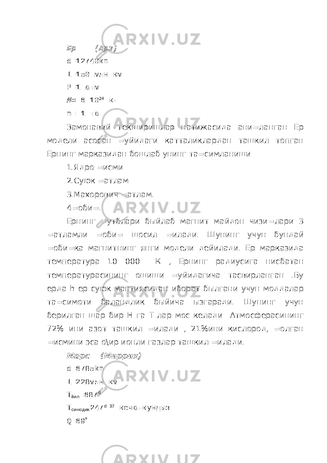 Ер (Арз) d =12740 km l =150 млн км P =1 атм М= 6 10 24 кг n = 1 та Замонавий текширишлар натижасида ани=ланган Ер модели асосан =уйидаги катталиклардан ташкил топган Ернинг марказидан бошлаб унинг та=симланиши 1.Ядро =исми 2.Суюк =атлам 3.Махорович =атлам. 4=оби=. Ернинг =утблари быйлаб магнит майдон чизи=лари 3 =атламли =оби= щосил =илади. Шунинг учун бундай =оби=ка магнитнинг янги модели дейилади. Ер марказида температура 10 000 К , Ернинг радиусига нисбатан температурасининг ошиши =уйидагича тасвирланган .Бу ерда h ер суюк мантиясидан иборат былгани учун моддалар та=симоти баландлик быйича ызгаради. Шунинг учун берилган щар бир Н га Т лар мос келади Атмосферасининг 72% ини азот ташкил =илади , 21%ини кислород, =олган =исмини эса о\ир ионли газлар ташкил =илади. Марс (Миррих) d =6785 km l =228млн км Т йил =687 d Т синодик 247 d 37 кеча-кундыз Q =69  