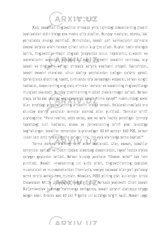 Termalar   Xalq baxshilari tinglovchilar o’rtasida yirik hajmdagi dostonlarning ijrosini boshlashdan oldin o’ziga xos mashq qilib oladilar. Bunday mashqlar, odatda, ikki yo’nalishda amalga oshiriladi. Birinchidan, baxshi qo’l barmoqlarini do’mbira dastasi bo’ylab erkin harakat qilishi uchun kuy ijro qiladi. Kuylar hazin ohangda bo’lib, tinglovchilar ularni tinglash jarayonida butun hayotlarini, quvonch va tashvishlarini xayoldan o’tkazadilar. Agar tinglovchi baxshini tanimasa, kuy baxshi va tinglovchi ko’ngli o’rtasida ko’prik vazifasini o’taydi. Ikkinchidan, baxshi ovozini charxlash uchun she’riy parchalardan tuzilgan qo’shiq aytadi. Qo’shiqlarda shoirning hayoti, turmushda ro’y berayotgan voqealar, ba’zan kulgili hodisalar, dostonlarning eng qiziq o’rnidan lavhalar va baxshining tinglovchilarga murojaati aks etadi. Bunday ijrochilarning muddati cheklanmagan bo’ladi. Ba’zan qisqa, ba’za esa uzoqroq vaqt davomida baxshi “nima aytay?” mazmunidagi savol bilan atrofdagi yurtdoshlarining e’tiborini o’ziga tortadi. Folklorshunoslikda ana shunday she’riy parchalar termalar atamasi bilan yuritiladi. Termalar ta’rifi quyidagicha: “Pand-nasihat, odob-axloq, soz va so’z haqida yaratilgan ijtimoiy hayotidagi turli hodisalar, shaxs va jonivorlarning ta’rifi yoki tanqidiga bag’ishlangan baxshilar tomonidan kuylanadigan 10-12 satrdan 150-200, ba’zan undan ham ortiq misralargacha bo’lgan lirik, liro-epik she’rlarga terma deyiladi” Terma atamasi o’zining nomi bilan izohlanadi. Ular, asosan, baxshilar tomonidan aytiladi va ijrochi-ijodkor bisotidagi dostonlardan, hayoti haqida o’ylab qo’ygan gaplardan teriladi. Ba’zan bunday parchalar “Doston terish” deb ham yuritiladi. Baxshi –mezbonning uni kutib olishi, tinglovchilarning dastlabki muomalalari va munosabatlaridan ilhomlanib, vaziyat taqozosi bilan yo’l-yo’lakay terma to’qib ketishi ham mumkin. Masalan, 2000 yilning qish kunlaridan birida O&#39;zbekiston Milliy Universiteti magistlari bilan Bo’kada yashovchi Chori baxshi Xo’jamberdiev huzuriga mehmonga borilganda, baxshi qo’shni qishloqqa to’yga ketgan ekan. Ertalab soat 10 dan 2 gacha uni kutishga to’g’ri keldi. Baxshi uyga 