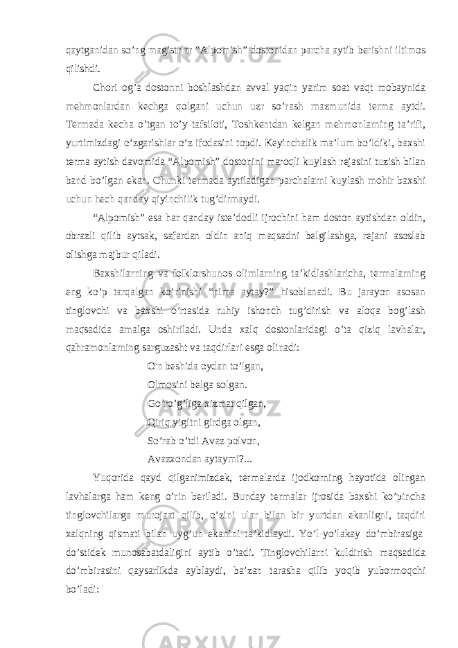 qaytganidan so’ng magistrlar “Alpomish” dostonidan parcha aytib berishni iltimos qilishdi. Chori og’a dostonni boshlashdan avval yaqin yarim soat vaqt mobaynida mehmonlardan kechga qolgani uchun uzr so’rash mazmunida terma aytdi. Termada kecha o’tgan to’y tafsiloti, Toshkentdan kelgan mehmonlarning ta’rifi, yurtimizdagi o’zgarishlar o’z ifodasini topdi. Keyinchalik ma’lum bo’ldiki, baxshi terma aytish davomida “Alpomish” dostonini maroqli kuylash rejasini tuzish bilan band bo’lgan ekan. Chunki termada aytiladigan parchalarni kuylash mohir baxshi uchun hech qanday qiyinchilik tug’dirmaydi. “Alpomish” esa har qanday iste’dodli ijrochini ham doston aytishdan oldin, obrazli qilib aytsak, safardan oldin aniq maqsadni belgilashga, rejani asoslab olishga majbur qiladi. Baxshilarning va folklorshunos olimlarning ta’kidlashlaricha, termalarning eng ko’p tarqalgan ko’rinishi “nima aytay?” hisoblanadi. Bu jarayon asosan tinglovchi va baxshi o’rtasida ruhiy ishonch tug’dirish va aloqa bog’lash maqsadida amalga oshiriladi. Unda xalq dostonlaridagi o’ta qiziq lavhalar, qahramonlarning sarguzasht va taqdirlari esga olinadi: O&#39;n beshida oydan to’lgan, Olmosini belga solgan. Go’ro’g’liga xizmat qilgan, Qiriq yigitni girdga olgan, So’rab o’tdi Avaz polvon, Avazxondan aytaymi?...   Yuqorida qayd qilganimizdek, termalarda ijodkorning hayotida olingan lavhalarga ham keng o’rin beriladi. Bunday termalar ijrosida baxshi ko’pincha tinglovchilarga murojaat qilib, o’zini ular bilan bir yurtdan ekanligni, taqdiri xalqning qismati bilan uyg’un ekanini ta’kidlaydi. Yo’l-yo’lakay do’mbirasiga   do’stidek munosabatdaligini aytib o’tadi. Tinglovchilarni kuldirish maqsadida do’mbirasini qaysarlikda ayblaydi, ba’zan tarasha qilib yoqib yubormoqchi bo’ladi: 