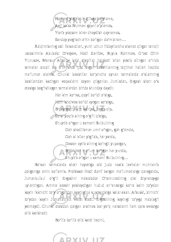 Nomard yigit bu majlisga bo’ylama, Avji kelsa Nurmon gapni o’ylamas, Yorib yoqsam biror choydish qaynamas, Senday yog’och o’tin bo’lgan do’mbiram…                                                         Xalqimizning asil farzandlari, yurti uchun fidoyilarcha xizmat qilgan taniqli ustozlrimiz Abubakr Divayev, Hodi Zarifov, Buyuk Karimov, G’ozi Olim Yunusov, Mansur Afzalov kabi ziyolilar harakati bilan yozib olingan o’nlab termalar orqali biz o’tmishda ijod etgan baxshilarning tarjimai hollari haqida ma’lumot olamiz. Chunki baxshilar ko’pincha aynan termalarda o’zlarining boshlaridan kechgan voqealarni bayon qilganlar. Jumladan, Ergash shoir o’z otasiga bag’ishlagan termalardan birida shunday deydi: Har kim ko’rsa, qoyil bo’ldi o’ziga, Ham ishqivoz bo’ldi aytgan so’ziga, Bir aytganin kim eshitsa, havas qip, So’zi yoqib elning o’g’il-qiziga, Shuytib o’tgan u zamoni Bulbulning   Goh shodlikman umri o’tgan, goh g’amda, Goh el bilan yig’lab, har yerda, Doston aytib elning ko’ngli yupatgan, Bulbul oti ma’lum bo’lgan har yurtda, Shuytib o’tgan u zamoni Bulbulning…   Ba’zan termalarda shoir hayotiga oid juda nozik lavhalar muhrlanib qolganiga amin bo’lamiz. Professor Hodi Zarif bergan ma’lumotlarga qaraganda, Jumanbulbul o’g’li Ergashni maktabdor O&#39;tamurodning qizi Ziynatoyga uylantirgan. Ammo baxshi yashaydigan hudud an’anasiga ko’ra kelin to’ydan keyin ikkinchi to’y o’tgandan keyingina kuyovnikiga kelar ekan. Afsuski, birinchi to’ydan keyin Jumanbulbul vafot etadi. Ergashning keyingi to’yga mablag’i yetmaydi. Chunki otasidan qolgan arzimas bor-yo’q narsalarni ham qarz evaziga olib ketishadi: Bo’lib-bo’lib olib ketdi haqini, 