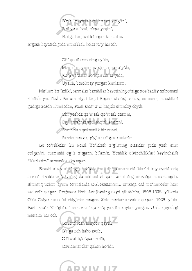 Biz bilmaymiz haqi bor yo yo’g’ini, Zoti yo olismi, bizga yaqini, Bariga haq berib turgan kunlarim. Ergash hayotida juda murakkab holat ro’y beradi:   Olti qoldi otasining uyida, Men bilmayman ne gaplar bor o’yida, Ko’p va’dalar bo’lgan edi to’yida, Uyalib, borolmay yurgan kunlarim. Ma’lum bo’ladiki, termalar baxshilar hayotining o’ziga xos badiiy solnomasi sifatida yaratiladi. Bu xususiyat faqat Ergash shoirga emas, umuman, baxshilari ijodiga xosdir. Jumladan, Fozil shoir o’zi haqida shunday deydi: Olti yoshda qo’msab-qo’msab otamni, Og’ir mehnat ezdi sho’rli enamni, Ena-bola topolmadik bir nonni, Parcha non eb, yig’lab o’tgan kunlarim. Bu to’rtlikdan bir Fozil Yo’ldosh o’g’lining otasidan juda yosh etim qolganini, turmushi og’ir o’tganni bilamiz. Yoshlik qiyinchiliklari keyinchalik “Kunlarim” termasida aks etgan. Baxshi o’z yurtining tashvish alamlarini, xursandchiliklarini kuylovchi xalq arbobi hisoblanadi. Uning do’mbirasi el qon tomirining urushiga hamohangdir. Shuning uchun ayrim termalarda O&#39;zbekistonimiz tarixiga oid ma’lumotlar ham saqlanib qolgan. Professor Hodi Zarifovning qayd qilishicha, 1898-1908- yillarda O&#39;rta Osiyo hududini chigirtka bosgan. Xalq nochor ahvolda qolgan. 1908- yilda   Fozil shoir “Chigirtka” sarlavhali qo’shiq yaratib kuylab yurgan. Unda quyidagi misralar bor edi: Bozorchidan shayton qaytib, Biriga uch baho aytib, O&#39;ttiz olib,to’qson sotib, Davlatmandlar qabon bo’ldi. 