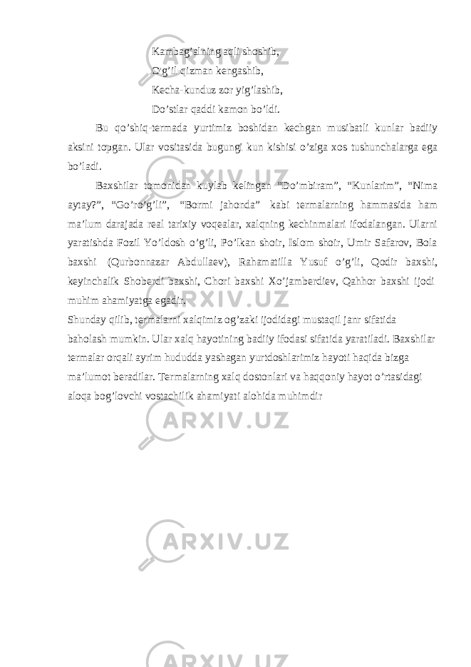 Kambag’alning aqli shoshib, O&#39;g’il-qizman kengashib, Kecha-kunduz zor yig’lashib, Do’stlar qaddi kamon bo’ldi. Bu qo’shiq-termada yurtimiz boshidan kechgan musibatli kunlar badiiy aksini topgan. Ular vositasida bugungi kun kishisi o’ziga xos tushunchalarga ega bo’ladi. Baxshilar tomonidan kuylab kelingan “Do’mbiram”, “Kunlarim”, “Nima aytay?”, “Go’ro’g’li”,   “Bormi jahonda”   kabi termalarning hammasida ham ma’lum darajada real tarixiy voqealar, xalqning kechinmalari ifodalangan. Ularni yaratishda Fozil Yo’ldosh o’g’li, Po’lkan shoir, Islom shoir, Umir Safarov, Bola baxshi   (Qurbonnazar Abdullaev), Rahamatilla Yusuf o’g’li, Qodir baxshi, keyinchalik Shoberdi baxshi, Chori baxshi Xo’jamberdiev, Qahhor baxshi ijodi   muhim ahamiyatga egadir. Shunday qilib, termalarni xalqimiz og’zaki ijodidagi mustaqil janr sifatida baholash mumkin. Ular xalq hayotining badiiy ifodasi sifatida yaratiladi. Baxshilar termalar orqali ayrim hududda yashagan yurtdoshlarimiz hayoti haqida bizga ma’lumot beradilar. Termalarning xalq dostonlari va haqqoniy hayot o’rtasidagi aloqa bog’lovchi vostachilik ahamiyati alohida muhimdir 