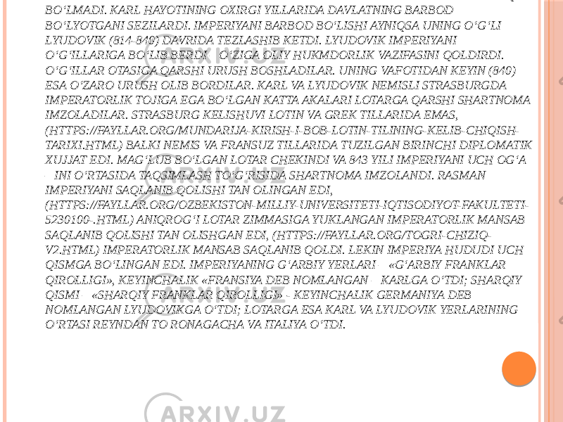 TAJOVVUZLAR ASOSIDA PAYDO BO‘LGAN VARVARLAR DAVLATLARI MUSTAXKAM EMAS EDI. BUYUK KARL DAVLATINING UMRI BIRINCHI IMPERATORNING UMRIDAN UZOQ BO‘LMADI. KARL HAYOTINING OXIRGI YILLARIDA DAVLATNING BARBOD BO‘LYOTGANI SEZILARDI. IMPERIYANI BARBOD BO‘LISHI AYNIQSA UNING O‘G‘LI LYUDOVIK (814-840) DAVRIDA TEZLASHIB KETDI. LYUDOVIK IMPERIYANI O‘G‘ILLARIGA BO‘LIB BERDI – O‘ZIGA OLIY HUKMDORLIK VAZIFASINI QOLDIRDI. O‘G‘ILLAR OTASIGA QARSHI URUSH BOSHLADILAR. UNING VAFOTIDAN KEYIN (840) ESA O‘ZARO URUSH OLIB BORDILAR. KARL VA LYUDOVIK NEMISLI STRASBURGDA IMPERATORLIK TOJIGA EGA BO‘LGAN KATTA AKALARI LOTARGA QARSHI SHARTNOMA IMZOLADILAR. STRASBURG KELISHUVI LOTIN VA GREK TILLARIDA EMAS, (HTTPS://FAYLLAR.ORG/MUNDARIJA-KIRISH-I-BOB-LOTIN-TILINING-KELIB-CHIQISH- TARIXI.HTML) BALKI NEMIS VA FRANSUZ TILLARIDA TUZILGAN BIRINCHI DIPLOMATIK XUJJAT EDI. MAG‘LUB BO‘LGAN LOTAR CHEKINDI VA 843 YILI IMPERIYANI UCH OG‘A – INI O‘RTASIDA TAQSIMLASH TO‘G‘RISIDA SHARTNOMA IMZOLANDI. RASMAN IMPERIYANI SAQLANIB QOLISHI TAN OLINGAN EDI, (HTTPS://FAYLLAR.ORG/OZBEKISTON-MILLIY-UNIVERSITETI-IQTISODIYOT-FAKULTETI- 5230100-.HTML) ANIQROG‘I LOTAR ZIMMASIGA YUKLANGAN IMPERATORLIK MANSAB SAQLANIB QOLISHI TAN OLISHGAN EDI, (HTTPS://FAYLLAR.ORG/TOGRI-CHIZIQ- V2.HTML) IMPERATORLIK MANSAB SAQLANIB QOLDI. LEKIN IMPERIYA HUDUDI UCH QISMGA BO‘LINGAN EDI. IMPERIYANING G‘ARBIY YERLARI – «G‘ARBIY FRANKLAR QIROLLIGI», KEYINCHALIK «FRANSIYA DEB NOMLANGAN – KARLGA O‘TDI; SHARQIY QISMI – «SHARQIY FRANKLAR QIROLLIGI» - KEYINCHALIK GERMANIYA DEB NOMLANGAN LYUDOVIKGA O‘TDI; LOTARGA ESA KARL VA LYUDOVIK YERLARINING O‘RTASI REYNDAN TO RONAGACHA VA ITALIYA O‘TDI. 