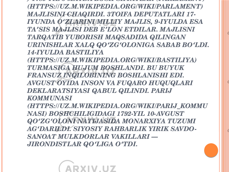 FRANSUZ TARIXIDA MUSTABID TUZUMGA BARHAM BERGAN VA YANGI IJTIMOIY TARAQQIYOTGA YO L ʻ OCHGAN INQILOB (1789—99). QIROL LYUDOVIK XVI (HTTPS://UZ.M.WIKIPEDIA.ORG/WIKI/LYUDOVIK_XVI ) 1789-YIL 5-MAYDA BOSH SHTATLAR (PARLAMENT) (HTTPS://UZ.M.WIKIPEDIA.ORG/WIKI/PARLAMENT) MAJLISINI CHAQIRDI. 3TOIFA DEPUTATLARI 17- IYUNDA O ZLARINI MILLIY MAJLIS, 9-IYULDA ESA ʻ TA SIS MAJLISI DEB E LON ETDILAR. MAJLISNI ʼ ʼ TARQATIB YUBORISH MAQSADIDA QILINGAN URINISHLAR XALQ QO ZG OLONIGA SABAB BO LDI. ʻ ʻ ʻ 14-IYULDA BASTILIYA (HTTPS://UZ.M.WIKIPEDIA.ORG/WIKI/BASTILIYA) TURMASIGA HUJUM BOSHLANDI. BU BU YUK FRANSUZ INQILOBINING BOSHLANISHI EDI. AVGUST OYIDA INSON VA FUQARO HUQUQLARI DEKLARATSIYASI QABUL QILINDI. PARIJ KOMMUNASI (HTTPS://UZ.M.WIKIPEDIA.ORG/WIKI/PARIJ_KOMMU NASI) BOSHCHILIGIDAGI 1792-YIL 10-AVGUST QO ZG OLONI NATIJASIDA MONARXIYA TUZUMI ʻ ʻ AG DARILDI. SIYOSIY RAHBARLIK YIRIK SAVDO- ʻ SANOAT MULKDORLAR VAKILLARI — JIRONDISTLAR QO LIGA O TDI. ʻ ʻ 