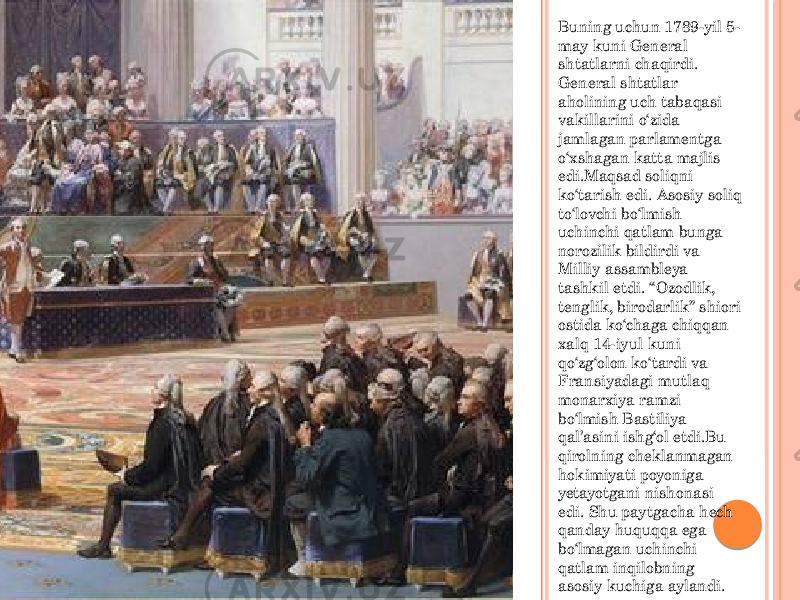 Buning uchun 1789-yil 5- may kuni General shtatlarni chaqirdi. General shtatlar aholining uch tabaqasi vakillarini o‘zida jamlagan parlamentga o‘xshagan katta majlis edi.Maqsad soliqni ko‘tarish edi. Asosiy soliq to‘lovchi bo‘lmish uchinchi qatlam bunga norozilik bildirdi va Milliy assambleya tashkil etdi. “Ozodlik, tenglik, birodarlik” shiori ostida ko‘chaga chiqqan xalq 14-iyul kuni qo‘zg‘olon ko‘tardi va Fransiyadagi mutlaq monarxiya ramzi bo‘lmish Bastiliya qal’asini ishg‘ol etdi.Bu qirolning cheklanmagan hokimiyati poyoniga yetayotgani nishonasi edi. Shu paytgacha hech qanday huquqqa ega bo‘lmagan uchinchi qatlam inqilobning asosiy kuchiga aylandi. 