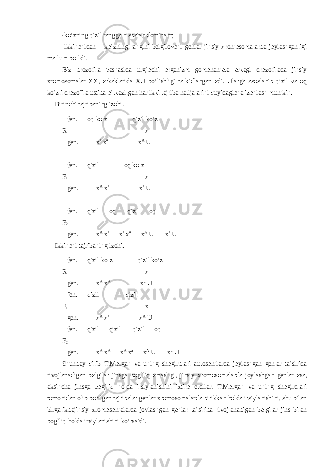 -ko’zning qizil rangga nisbatan dominant; -ikkinchidan – ko’zning rangini belgilovchi genlar jinsiy xromosomalarda joylashganligi ma’lum bo’ldi. Biz drozofila pashasida urg`ochi organizm gomonameta erkagi drozofilada jinsiy xromosomalar XX, erkaklarida XU bo’lishligi ta’kidlangan edi. Ularga asoslanib qizil va oq ko’zli drozofila ustida o’tkazilgan har ikki tajriba natijalarini quyidagicha izohlash mumkin. Birinchi tajribaning izohi. fen. oq ko’z qizil ko’z R x gen. x a x a x A U fen. qizil oq ko’z F 1 x gen. x A x a x a U fen. qizil oq qizil oq F 2 gen. x A x a x a x a x A U x a U Ikkinchi tajribaning izohi. fen. qizil ko’z qizil ko’z R x gen. x A x A x a U fen. qizil qizil F 1 x gen. x A x a x A U fen. qizil qizil qizil oq F 2 gen. x A x A x A x a x A U x a U Shunday q ilib T.Morgan va uning shogirdlari autosomlarda joylashgan genlar ta’sirida rivojlanadigan belgilar jinsga bog`liq emasligi, jinsiy xromosomalarda joylashgan genlar esa, aksincha jinsga bog`liq holda irsiylanishini ixtiro etdilar. T.Morgan va uning shogirdlari tomonidan olib borilgan tajribalar genlar xromosomalarda birikkan holda irsiylanishini, shu bilan birgalikdajinsiy xromosomalarda joylashgan genlar ta’sirida rivojlanadigan belgilar jins bilan bog`liq holda irsiylanishini ko’rsatdi. 