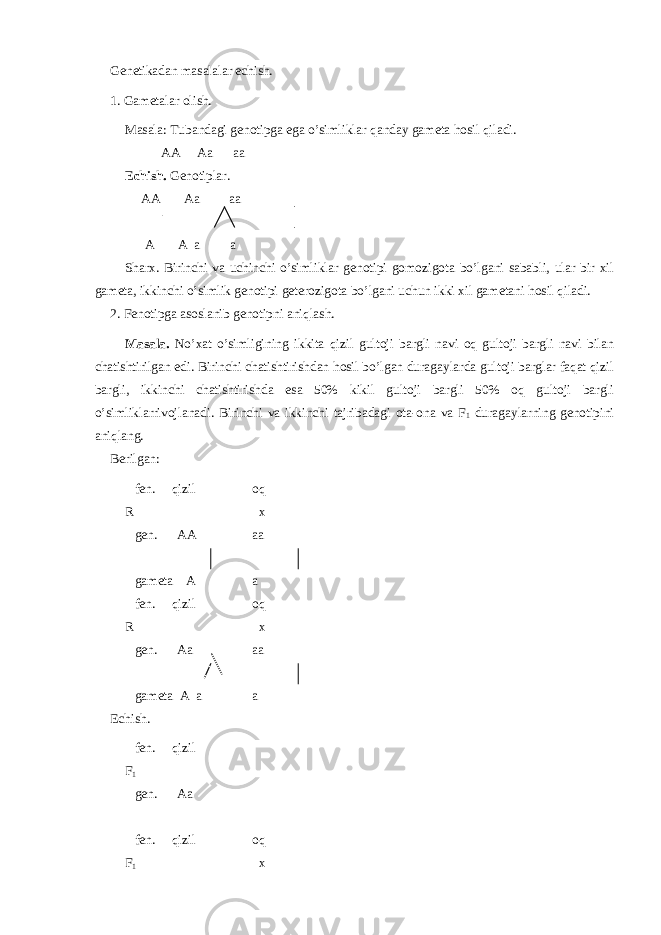 Genetikadan masalalar echish. 1. Gametalar olish. Masala: Tubandagi genotipga ega o’simliklar qanday gameta hosil qiladi. AA Aa aa Echish. Genotiplar. AA Aa aa A A a a Sharx. Birinchi va uchinchi o’simliklar genotipi gomozigota bo’lgani sababli, ular bir xil gameta, ikkinchi o’simlik genotipi geterozigota bo’lgani uchun ikki xil gametani hosil qiladi. 2. Fenotipga asoslanib genotipni aniqlash. Masala. No’xat o’simligining ikkita qizil gultoji bargli navi oq gultoji bargli navi bilan chatishtirilgan edi. Birinchi chatishtirishdan hosil bo’lgan duragaylarda gultoji barglar faqat qizil bargli, ikkinchi chatishtirishda esa 50% kikil gultoji bargli 50% oq gultoji bargli o’simliklarrivojlanadi. Birinchi va ikkinchi tajribadagi ota-ona va F 1 duragaylarning genotipini aniqlang. Berilgan: fen. qizil oq R x gen. AA aa gameta A a fen. qizil oq R x gen. Aa aa gameta A a a Echish. fen. qizil F 1 gen. Aa fen. qizil oq F 1 x 