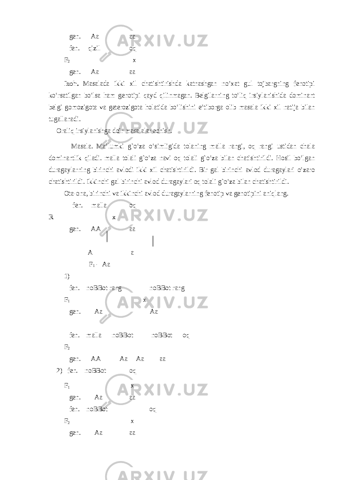  gen. Aa aa fen. qizil oq F 2 x gen. Aa aa Izoh. Masalada ikki xil chatishtirishda katnashgan no’xat gul tojbargning fenotipi ko’rsatilgan bo’lsa ham genotipi q ayd qilinmagan. Belgilarning to’liq irsiylanishida dominant belgi gomozigota va geterozigota holatida bo’lishini e’tiborga olib masala ikki xil natija bilan tugallanadi. Oraliq irsiylanishga doir masalalar echish. Masala. Ma’lumki g`o’za o’simligida tolaning malla rangi, oq rangi ustidan chala dominantlik qiladi. malla tolali g`o’za navi oq tolali g`o’za bilan chatishtirildi. Hosil bo’lgan duragaylarning birinchi avlodi ikki xil chatishtirildi. Bir gal birinchi avlod duragaylari o’zaro chatishtirildi. Ikkinchi gal birinchi avlod duragaylari oq tolali g`o’za bilan chatishtirildi. Ota-ona, birinchi va ikkinchi avlod duragaylarning fenotip va genotipini aniqlang. fen. malla oq R x gen. AA aa A a F 1 - Aa 1) fen. noВВot rang noВВot rang F 1 x gen. Aa Aa fen. malla noВВot noВВot oq F 2 gen. AA Aa Aa aa 2) fen. noВВot oq F 1 x gen. Aa aa fen. noВВot oq F 2 x gen. Aa aa 