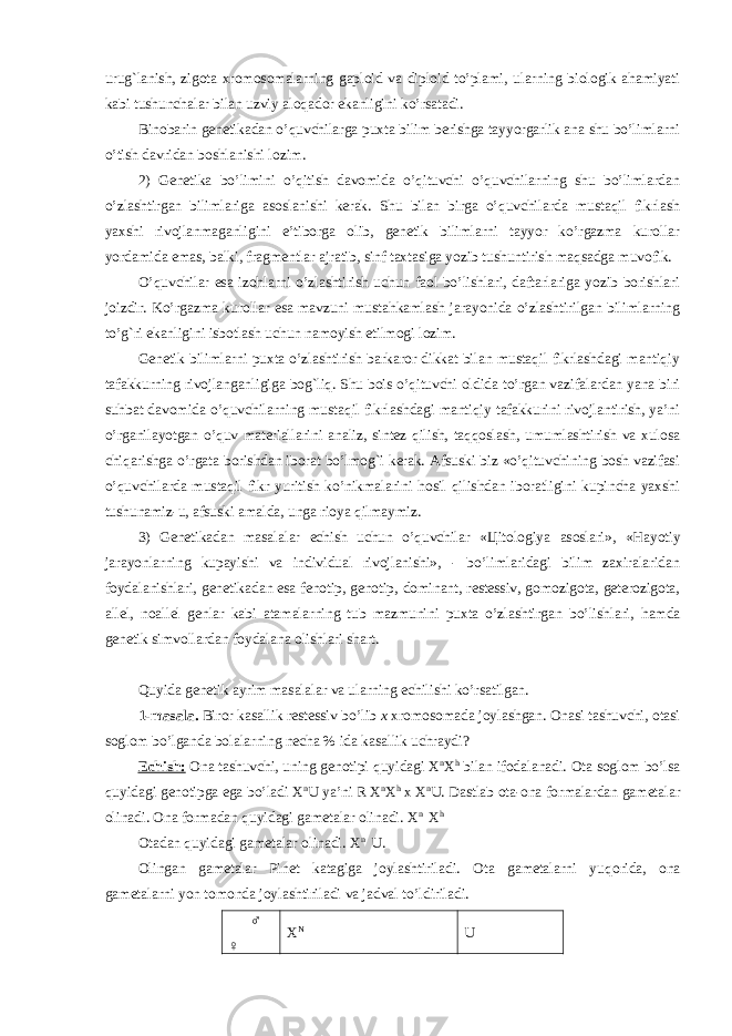 uru g` lanish, zigota xromosomalarning gaploid va diploid to’plami, ularning biologik ahamiyati kabi tushunchalar bilan uzviy aloqador ekanligini ko’rsatadi. Binobarin genetikadan o’quvchilarga puxta bilim berishga tayyorgarlik ana shu bo’limlarni o’ tish davridan boshlanishi lozim. 2) Genetika bo’limini o’qitish davomida o’qituvchi o’quvchilarning shu bo’limlardan o’zlashtirgan bilimlariga asoslanishi kerak. Shu bilan birga o’quvchilarda mustaqil fikrlash yaxshi rivojlanmaganligini e’tiborga olib, genetik bilimlarni tayyor ko’rgazma kurollar yordamida emas, balki, fragmentlar ajratib, sinf taxtasiga yozib tushuntirish maqsadga muvofik. O’ quvchilar esa izohlarni o’zlashtirish uchun faol bo’lishlari, daftarlariga yozib borishlari joizdir. Ko’rgazma kurollar esa mavzuni mustahkamlash jarayonida o’zlashtirilgan bilimlarning to’g`ri ekanligini isbotlash uchun namoyish etilmogi lozim. Genetik bilimlarni puxta o’zlashtirish barkaror dikkat bilan mustaqil fikrlashdagi mantiqiy tafakkurning rivojlanganligiga bog`liq. Shu bois o’qituvchi oldida to’rgan vazifalardan yana biri suhbat davomida o’quvchilarning mustaqil fikrlashdagi mantiqiy tafakkurini rivojlantirish, ya’ni o’rganilayotgan o’quv materiallarini analiz, sintez qilish, taqqoslash, umumlashtirish va xulosa chiqarishga o’ rgata borishdan iborat bo’lmog`i kerak. Afsuski biz «o’qituvchining bosh vazifasi o’ q uvchilarda mustaqil fikr yuritish ko’nikmalarini hosil qilishdan iboratligini kupincha yaxshi tushunamiz-u, afsuski amalda, unga rioya q ilmaymiz. 3) Genetikadan masalalar echish uchun o’quvchilar « Ц itologiya asoslari», «Hayotiy jarayonlarning kupayishi va individual rivojlanishi», - bo’limlaridagi bilim zaxiralaridan foydalanishlari, genetikadan esa fenotip, genotip, dominant, restessiv, gomozigota, geterozigota, allel, noallel genlar kabi atamalarning tub mazmunini puxta o’zlashtirgan bo’lishlari, h amda genetik simvollardan foydalana olishlari shart. Quyida genetik ayrim masalalar va ularning echilishi ko’rsatilgan. 1-masala. Biror kasallik restessiv bo’lib x xromosomada joylashgan. Onasi tashuvchi, otasi soglom bo’lganda bolalarning necha % ida kasallik uchraydi? Echish: Ona tashuvchi, uning genotipi quyidagi X n X h bilan ifodalanadi. Ota soglom bo’lsa quyidagi genotipga ega bo’ladi X n U ya’ni R X n X h x X n U. Dastlab ota-ona formalardan gametalar olinadi. Ona formadan quyidagi gametalar olinadi. X n X h Otadan quyidagi gametalar olinadi. X n U. Olingan gametalar Pinet katagiga joylashtiriladi. Ota gametalarni yu q orida, ona gametalarni yon tomonda joylashtiriladi va jadval t o’ ldiriladi. ♂ ♀ X N U 