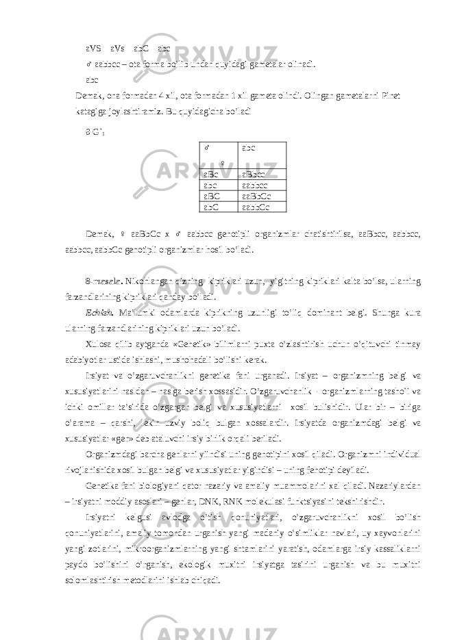 aVS aVs abC abc ♂ aabbcc – ota forma bo’lib undan quyidagi gametalar olinadi. abc Demak, ona formadan 4 xil, ota formadan 1 xil gameta olindi. Olingan gametalarni Pinet katagiga joylashtiramiz. Bu quyidagicha bo’ladi  G` 1 ♂ ♀ abc aBc aBbcc abc aabbcc aBC aaBbCc abC aabbCc Demak, ♀ aaBbCc x ♂ aabbcc genotipli organizmlar chatishtirilsa, aaBbcc, aabbcc, aabbcc, aabbCc genotipli organizmlar hosil bo’ladi. 8-masala. Niko h langan qizning kipriklari uzun, yigitning kipriklari kalta bo’lsa, ularning farzandlarining kipriklari qanday bo’ladi. Echish. Ma’lumki odamlarda kiprikning uzunligi to’liq dominant belgi. Shunga kura ularning farzandlarining kipriklari uzun bo’ladi. Xulosa q ilib aytganda «Genetik» bilimlarni puxta o’zlashtirish uchun o’qituvchi tinmay adabiyotlar ustida ishlashi, musho h adali bo’lishi kerak. Irsiyat va o’zgaruvchanlikni g е n е tika fani urganadi. Irsiyat – organizmning b е lgi va xususiyatlarini nasldan – naslga b е rish xossasidir. O’zgaruvchanlik - organizmlarning tasho`i va ichki omillar ta’sirida o’zgargan b е lgi va xususiyatlarni xosil bulishidir. Ular bir – biriga o’arama – qarshi, l е kin uzviy boliq bulgan xossalardir. Irsiyatda organizmdagi b е lgi va xususiyatlar «g е n» d е b ataluvchi irsiy birlik orqali b е riladi. Organizmdagi barcha g е nlarni yiindisi uning g е notipini xosil qiladi. Organizmni individual rivojlanishida xosil bulgan b е lgi va xususiyatlar yigindisi – uning f е notipi d е yiladi. G е n е tika fani biologiyani qator nazariy va amaliy muammolarini xal qiladi. Nazariylardan – irsiyatni moddiy asoslari – g е nlar, DNK, RNK mol е kulasi funktsiyasini t е kshirishdir. Irsiyatni k е lgusi avlodga o’tish qonuniyatlari, o’zgaruvchanlikni xosil bo’lish qonuniyatlarini, amaliy tomondan urganish yangi madaniy o’simliklar navlari, uy xayvonlarini yangi zotlarini, mikroorganizmlarning yangi shtamlarini yaratish, odamlarga irsiy kassaliklarni paydo bo’lishini o’rganish, ekologik muxitni irsiyatga tasirini urganish va bu muxitni solomlashtirish m е todlarini ishlab chiqadi. 