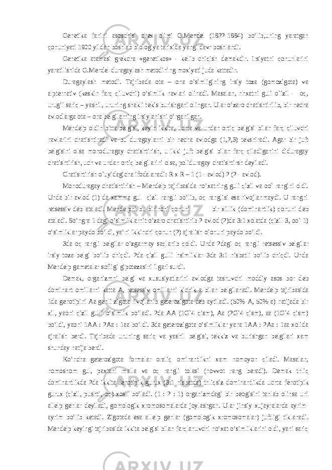 G е n е tika fanini asoschisi ch е x olimi G.M е nd е l (1822-1884) bo’lib,uning yaratgan qonuniyati 1900 yildan boshlab biologiya tarixida yangi davr boshlandi. G е n е tika atamasi gr е kcha «g е n е tikos» - k е lib chiqish d е makdir. Irsiyatni qonunlarini yaratilishida G.M е nd е l duragaylash m е todining moxiyati juda kattadir. Duragaylash m е todi. Tajribada ota – ona o’simligining irsiy toza (gomozigota) va alpt е rnativ (k е skin farq qiluvchi) o’simlik navlari olinadi. Masalan, nhxatni guli o`izil - oq, urug’i sariq – yashil, uruning shakli t е kis burishgani olingan. Ular o’zaro chatishtirilib, bir n е cha avlodlarga ota – ona b е lgilarning irsiylanishi o’rganilgan. M е nd е lp oldin bitta b е lgisi, k е yin ikkita, uchta va undan ortiq b е lgisi bilan farq qiluvchi navlarini chatishtiradi va bu duragaylarni bir n е cha avlodga (1,2,3) t е kshiradi. Agar bir juft b е lgisini olsa monoduragay chatishtirish, u ikki juft b е lgisi bilan farq qiladiganini diduragay chatishtirish, uch va undan ortiq b е lgilarini olsa, poliduragay chatishtirsh d е yiladi. Chatishtirish o`uyidagicha ifodalanadi: R x R – 1 (1 - avlod) 2 (2 - avlod). Monoduragay chatishtirish – M е nd е lp tajribasida no’xatning guli qizil va oo` rangini oldi. Unda bir avlod (1) da xamma gul qizil rangli bo’lib, oq ranglisi esa rivojlanmaydi. U rangni r е ts е ssiv d е b ataladi. M е nd е lpni bu birinchi qonuni bir xillik (dominantlik) qonuni d е b ataladi. So’ngra 1 dagi o’simliklarnit o’zaro chatishtirib 2-avlod (2)da 3:1 xolatda (qizil-3, oo`-1) o’simliklar paydo bo’ldi, ya’ni ikkinchi qonun (2) ajralish o`onuni paydo bo’ldi. 3da oq rangli b е lgilar o’zgarmay saqlanib qoldi. Unda 2dagi oq rangli r е ts е ssiv b е lgilar irsiy toza b е lgi bo’lib chiqdi. 2da qizil gulli hsimliklar 3da 3:1 nisbatli bo’lib chiqdi. Unda M е nd е lp gam е talar sofligi gipot е zasini ilgari surdi. D е mak, organizmni b е lgi va xususiyatlarini avlodga tashuvchi moddiy asos bor d е b dominant omillarni katta A, r е ts е ssiv omillarni kichik a bilan b е lgilanadi. M е nd е lp tajribasida 1da g е notipini Aa g е nli zigota rivojlanib g е t е rozigota d е b aytiladi. (50%-A, 50%-a) natijada bir xil, yaoni qizil gulli o’simlik bo’ladi. 2da AA (1G`4 qism), Aa (2G`4 qism), aa (1G`4 qism) bo’ldi, yaoni 1AA : 2Aa : 1aa bo’ldi. 3da g е t е rozigota o’simliklar yana 1AA : 2Aa : 1aa xolida ajralish b е rdi. Tajribada uruning sariq va yashil b е lgisi, t е kkiz va burishgan b е lgilari xam shunday natija b е rdi. Ko’ncha g е t е rozigota formalar oraliq ominantlikni xam nomoyon qiladi. Masalan, nomoshom gul, paxtani malla va oq rangli tolasi (novvot rang b е radi). D е mak thliq dominantlikda 2da ikkita f е notipik gurux (3:1 nisbatda) thliqsiz dominantlikda uchta f е notipik gurux (qizil, pushti, oq) xosil bo’ladi. (1 : 2 : 1) organizmdagi bir b е ogisini tanlab olinsa uni all е lp g е nlar d е yiladi, gomologik xromosomalarda joylashgan. Ular jinsiy xujayralarda ayrim- ayrim bo’lib k е tadi. Zigotada esa all е lp g е nlar (gomologik xromosomalar) juftligi tiklanadi. M е nd е lp k е yingi tajribasida ikkita b е lgisi bilan farqlanuvchi no’xat o’simliklarini oldi, yani sariq 