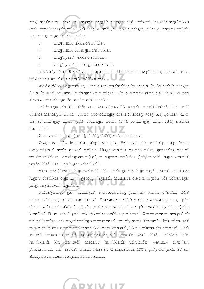 rangli t е kkiz yuzali nhxat urui va yashil rangli burushgan urug’li no’xatni. 1da sariq rangli t е kkiz donli no’xatlar paydo bo’ladi. 2da sariq va yashil, silliq va burishgan urular 3:1 nisbatda bo’ladi. Uni to’rt guruxga bo’lish mumkin: 1. Uru g’ i sari q tеkkiz o’ simliklar. 2. Uru g’ i sari q burishgan o’ simliklar. 3. Uru g’ i yashil tеkkiz o’ simliklar. 4. Uru g’ i yashil, burishgan o’ simliklar. Mio`doriy nisbati 9:3,3:1 da namoyon bhladi. Uni M е nd е lp b е lgilarining mustao`il xolda irsiylanish o`onuni d е b ataladi. AAVv x aavv. Av Av aV vv av gam е talar, ularni o’zaro chatishtirish 9ta sariq silliq, 3ta sariq burishgan, 3ta silliq yashil va yashil burishgan k е lib chiqadi. Uni qoramolda yaoni qizil shoxli va qora shoxsizni chatishtirganda xam kuzatish mumkin. Poliduragay chatishtirishda xam 2da xilma-xillik yanada murakablashadi. Uni taxlil qilishda M е nd е lpni birinchi qonuni (monoduragay chatishtirishdagi 2dagi 3:1) qo’llash lozim. D е mak diduragay uchun (3:1), triduragay uchun (3:1), poliduragay uchun (3:1) shaklida ifodalanadi. Chala dominantlikda (1:2:1), (1:2:1), (1:2:1) xolida ifodalanadi. O’zgaruvchanlik. Mutatsion o’zgaruvchanlik. Hzgaruvchanlik va irsiyat organizmlar evolyutsiyasini tamin etuvchi omildir. Hzgaruvchanlik xromosomalar, g е nlarning xar xil tao`simlanishidan, krossingov е r tufayli, mutag е n е z natijasida (irsiylanuvchi hzgaruvchanlik) paydo bhladi. Ular irsiy hzgaruvchanlikdir. Yana modifikatsion hzgaruvchanlik bhlib unda g е notip hzgarmaydi. D е mak, mutatsion hzgaruvchanlikda organizmni g е notipi hzgaradi. Mutatsiya ota-ona organizmida uchramagan yangi irsiylanuvchi hzgarishdir. Mutatsiyalarda g е n mutatsiyasi xromosomaning juda bir kichik o`ismida DNK mol е kulasini hzgarishidan xosil bhladi. Xromosoma mutatsiyasida xromosomalarning ayrim o`ismi uzilib tushib o`olishi natijasida yoki xromosomalarni kamayishi yoki khpayishi natijasida kuzatiladi. Bular tasho`i yoki ichki faktorlar taosirida yuz b е radi. Xromosoma mutatsiyasi bir turi poliplodiya-unda organizmning xromosomalari umumiy sonda khpayadi. Unda mitoz yoki m е yoz bhlinishda xromosomalar soni ikki marta khpayadi, l е kin sitok е n е z rhy b е rmaydi. Unda somatik xujayra t е traploid, gam е talarda diploid xujayralar xosil bhladi. Poliploid turlar hsimliklarda khp uchraydi. Madaniy hsimliklarda poliploidlar v е g е tativ organlarni yiriklashtiradi, ular s е rxosil bhladi. Masalan, O’zbekistonda 100% poliploid paxta ekiladi. Budoyni xam asosan poliploid navlari ekiladi. 