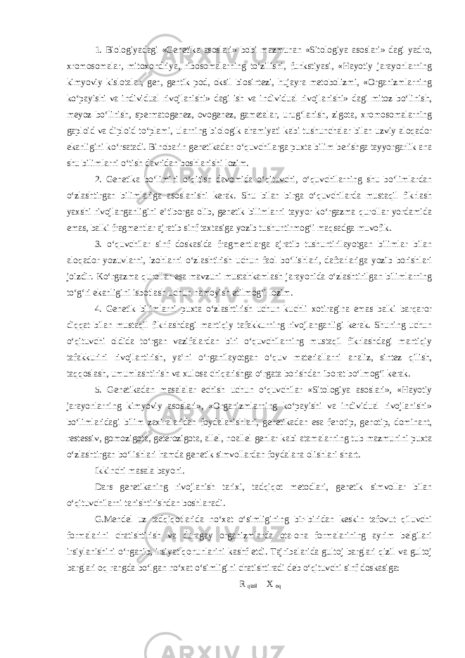 1. Biologiyadagi «Genetika asoslari» bobi mazmunan «Sitologiya asoslari» dagi yadro, xromosomalar, mitoxondriya, ribosomalarning to‘zilishi, funkstiyasi, «Hayotiy jarayonlarning kimyoviy kislotalar, gen, gentik pod, oksil biosintezi, hujayra metobolizmi, «Organizmlarning ko‘payishi va individual rivojlanishi» dagi ish va individual rivojlanishi» dagi mitoz bo‘linish, meyoz bo‘linish, spermatogenez, ovogenez, gametalar, urug‘lanish, zigota, xromosomalarning gaploid va diploid to‘plami, ularning biologik ahamiyati kabi tushunchalar bilan uzviy aloqador ekanligini ko‘rsatadi. Binobarin genetikadan o‘quvchilarga puxta bilim berishga tayyorgarlik ana shu bilimlarni o‘tish davridan boshlanishi lozim. 2. Genetika bo‘limini o‘qitish davomida o‘qituvchi, o‘quvchilarning shu bo‘limlardan o‘zlashtirgan bilimlariga asoslanishi kerak. Shu bilan birga o‘quvchilarda mustaqil fikrlash yaxshi rivojlanganligini e’tiborga olib, genetik bilimlarni tayyor ko‘rgazma qurollar yordamida emas, balki fragmentlar ajratib sinf taxtasiga yozib tushuntirmog‘i maqsadga muvofik. 3. o‘quvchilar sinf doskasida fragmentlarga ajratib tushuntirilayotgan bilimlar bilan aloqador yozuvlarni, izohlarni o‘zlashtirish uchun faol bo‘lishlari, daftarlariga yozib borishlari joizdir. Ko‘rgazma qurollar esa mavzuni mustahkamlash jarayonida o‘zlashtirilgan bilimlarning to‘g‘ri ekanligini isbotlash uchun namoyish etilmog‘i lozim. 4. Genetik bilimlarni puxta o‘zlashtirish uchun kuchli xotiragina emas balki barqaror diqqat bilan mustaqil fikrlashdagi mantiqiy tafakkurning rivojlanganligi kerak. Shuning uchun o‘qituvchi oldida to‘rgan vazifalardan biri o‘quvchilarning mustaqil fikrlashdagi mantiqiy tafakkurini rivojlantirish, ya’ni o‘rganilayotgan o‘quv materiallarni analiz, sintez qilish, taqqoslash, umumlashtirish va xulosa chiqarishga o‘rgata borishdan iborat bo‘lmog‘i kerak. 5. Genetikadan masalalar echish uchun o‘quvchilar «Sitologiya asoslari», «Hayotiy jarayonlarning kimyoviy asoslari», «Organizmlarning ko‘payishi va individual rivojlanishi» bo‘limlaridagi bilim zaxiralaridan foydalanishlari, genetikadan esa fenotip, genotip, dominant, restessiv, gomozigota, geterozigota, allel, noallel genlar kabi atamalarning tub mazmunini puxta o‘zlashtirgan bo‘lishlari hamda genetik simvollardan foydalana olishlari shart. Ikkinchi masala bayoni. Dars genetikaning rivojlanish tarixi, tadqiqot metodlari, genetik simvollar bilan o‘qituvchilarni tanishtirishdan boshlanadi. G.Mendel uz tadqiqotlarida no‘xat o‘simligining bir-biridan keskin tafovut qiluvchi formalarini chatishtirish va duragay organizmlarda ota-ona formalarining ayrim belgilari irsiylanishini o‘rganib, irsiyat qonunlarini kashf etdi. Tajribalarida gultoj barglari qizil va gultoj barglari oq rangda bo‘lgan no‘xat o‘simligini chatishtiradi deb o‘qituvchi sinf doskasiga: R qizil X oq 