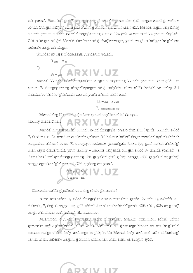 deb yozadi. Hosil bo‘lgan F1 duragaylar guli tekshirilganda ular qizil rangda ekanligi ma’lum bo‘ldi. Olingan natijani xulosalab o‘zining birinchi qonunini kashf etdi. Mendel olgan irsiyatning birinchi qonuni birinchi avlod duragaylarining «Bir xillik» yoki «Dominantlik» qonuni deyiladi. G‘olib kelgan belgini Mendel dominant belgi rivojlanmagan, ya’ni mag‘lub bo‘lgan belgini esa restessiv belgi deb atagan. Shundan so‘ng sinf doskasiga quyidagini yozadi: R qizil x oq 1) F 1 – qizil Mendel ikkinchi avlod duragaylarni o’rganib irsiyatning ikkinchi qonunini ixtiro qildi. Bu qonun F 2 duragaylarning o’rganilayotgan belgi b o’ yicha xilma-xillik berishi va uning 3:1 nisbatda bo’lishi to’g`risidadir deb uni yozib olishni taklif etadi. F 1 – qizil x qizil F 2 qizil: qizil: qizil oq . Mendelning II qonuni «ajralish» qonuni deyilishini ta’kidlaydi. Taxliliy chatishtirish. Mendel nima sababdan birinchi avlod duragaylar o‘zaro chatishtirilganda, ikkinchi avlod F 2 da xilma-xillik beradilar va ularning nisbati 3:1 holatda bo‘ladi degan masalani oydinlashtirish maqsadida birinchi avlod F1 duragayni restessiv gomozigota forma (oq gulli no‘xat o‘simligi bilan kayta chatishtirdi), ya’ni taxliliy – bekkros natijasida olingan avlod Fv tarzida yoziladi va ularda hosil bo‘lgan duragaylarning 50% ga yakini qizil gultoji bargga, 50% ga yakini oq gultoji bargga ega ekanligini aniqladi. Uni quyidagicha yozdi. F 1 – qizil x oq F v qizil : oq deb. Gametalar soflik gipotizasi va uning stitologik asoslari. Nima sababadan F 1 avlod duragaylar o‘zaro chatishtirilganda ikkinchi F 2 avlodda 3:1 nisbatda, F 1 dagi duragay – oq gulli o‘simliklar bilan chatishtirilganda 50% qizil, 50% oq gultoji bargli o‘simliklar hosil bo‘ladi. Bu muammo. Muammoni o‘quvchilar mustaqil echa olmaydilar. Mazkur muammoni echish uchun gametalar soflik gipotizasini bilish kerak. Ma’lumki bu gipotizaga binoan ota-ona belgilarini nasldan-naslga o‘tishi irsiy omillarga bog‘liq bo‘lib Mendel irsiy omillarni lotin alifbosidagi harflar bilan, restessiv belgining omilini kichik harf bilan atash kerakligini aytdi. 