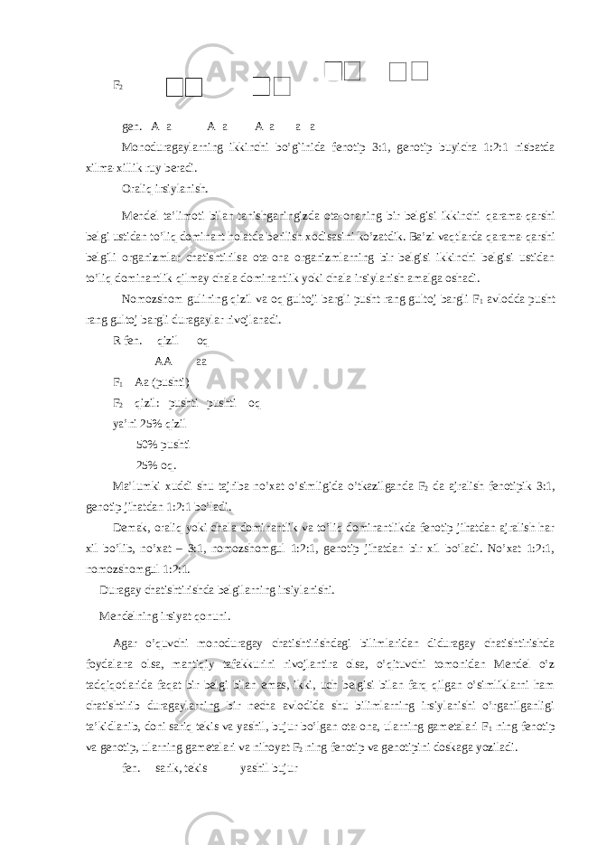 F 2 gen. A a A a A a a a Monoduragaylarning ikkinchi b o’g` inida fenotip 3:1, genotip buyicha 1:2:1 nisbatda xilma-xillik ruy beradi. Orali q irsiylanish. Mendel ta’limoti bilan tanishganingizda ota-onaning bir belgisi ikkinchi q arama- q arshi belgi ustidan t o’ li q dominant holatda berilish xodisasini ko’zatdik. Ba’zi vaqtlarda q arama- q arshi belgili organizmlar chatishtirilsa ota-ona organizmlarning bir belgisi ikkinchi belgisi ustidan t o’ li q dominantlik q ilmay chala dominantlik yoki chala irsiylanish amalga oshadi. Nomozshom gulining qizil va oq gultoji bargli pusht rang gultoj bargli F 1 avlodda pusht rang gultoj bargli duragaylar rivojlanadi. R fen. qizil oq AA aa F 1 Aa (pushti) F 2 qizil: pushti pushti oq ya’ni 25% qizil 50% pushti 25% oq. Ma’lumki xuddi shu tajriba no’xat o’simligida o’tkazilganda F 2 da ajralish fenotipik 3:1, genotip ji h atdan 1:2:1 bo’ladi. Demak, orali q yoki chala dominantlik va to’liq dominantlikda fenotip jihatdan ajralish har xil bo’lib, no’xat – 3:1, nomozshomgul 1:2:1, genotip jihatdan bir xil bo’ladi. No’xat 1:2:1, nomozshomgul 1:2:1. Duragay chatishtirishda belgilarning irsiylanishi. Mendelning irsiyat qonuni. Agar o’quvchi monoduragay chatishtirishdagi bilimlaridan diduragay chatishtirishda foydalana olsa, mantiqiy tafakkurini rivojlantira olsa, o’qituvchi tomonidan Mendel o’z tadqiqotlarida faqat bir belgi bilan emas, ikki, uch belgisi bilan farq qilgan o’simliklarni ham chatishtirib duragaylarning bir necha avlodida shu bilimlarning irsiylanishi o’rganilganligi ta’kidlanib, doni sariq tekis va yashil, bujur bo’lgan ota-ona, ularning gametalari F 1 ning fenotip va genotip, ularning gametalari va nihoyat F 2 ning fenotip va genotipini doskaga yoziladi. fen. sarik, tekis yashil bujur 