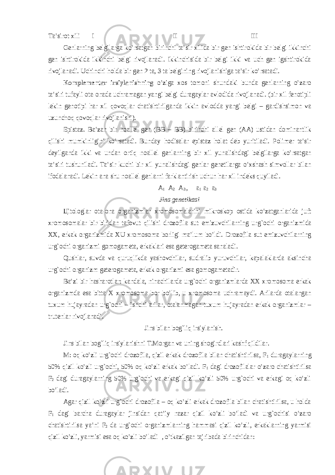 Ta’sirot xili I II III Genlarning belgilarga ko’rsatgan birinchi ta’sir xilida bir gen ishtirokida bir belgi ikkinchi gen ishtirokida ikkinchi belgi rivojlanadi. Ikkinchisida bir belgi ikki va uch gen igshtirokida rivojlanadi. Uchinchi holda bir gen 2 ta, 3 ta belgining rivojlanishiga ta’sir ko’rsatadi. Komplementar irsiylanishning o’ziga xos tomoni shundaki bunda genlarning o’zaro ta’siri tufayli ota-onada uchramagan yangi belgi duragaylar avlodida rivojlanadi. (bir xil fenotipli lekin genotipi har xil q ovo q lar chatishtirilganda ikkin avlodda yangi belgi – gardishsimon va uzuncho q qovoqlar rivojlanishi). Epistaz. Ba’zan bir noallel gen ( ВВ – ВВ ) birinchi allel gen (AA) ustidan dominantlik qilishi mumkinligini ko’rsatadi. Bunday h odisalar epistaz holat deb yuritiladi. Polimer ta’sir deyilganda ikki va undan orti q noallel genlarning bir xil yunalishdagi belgilarga ko’rsatgan ta’siri tushuniladi. Ta’sir kuchi bir xil yunalishdagi genlar genetilarga o’xshash simvollar bilan ifodalanadi. Lekin ana shu noallel genlarni farklantirish uchun har xil indeks q uyiladi. A 1 A 2 A 3 , a 1 a 2 a 3 Jins genetikasi Ц itologlar ota-ona organizmlar xromosomalarini mikroskop ostida ko’zatganlarida juft xromosomalar bir-biridan tafovut qilishi drozofila sut emizuvchilarning ur g` ochi organizmida XX, erkak organizmida XU xromosoma borligi ma’lum bo’ldi. Drozofila sut emizuvchilarning urg`ochi organizmi gomogameta, erkaklari esa geterogameta sanaladi. Qushlar, suvda va quruqlikda yashovchilar, sudralib yuruvchilar, kapalaklarda aksincha urg`ochi organizm geterogameta, erkak organizmi esa gomogametadir. Ba’zi bir h asharotlar: kandala, ninachilarda urg`ochi organizmlarda XX xromosoma erkak organizmda esa bitta X xromosoma bor bo’lib, u xromosoma uchramaydi. Arilarda otalangan tuxum hujayradan urg`ochi – ishchi arilar, otalanmagan tuxum hujayradan erkak organizmlar – trutenlar rivojlanadi. Jins bilan bog`liq irsiylanish. Jins bilan bog`liq irsiylanishni T.Morgan va uning shogirdlari kashf qildilar. M: oq ko’zli urg`ochi drozofila, qizil erkak drozofila bilan chatishtirilsa, F 1 duragaylarning 50% qizil k o’ zli urg`ochi, 50% oq k o’ zli erkak bo’ladi. F 1 dagi drozofilalar o’zaro chatishtirilsa F 2 dagi duragaylarning 50% urg`ochi va erkagi qizil ko’zli 50% urg`ochi va erkagi oq ko’zli bo’ladi. Agar qizil ko’zli urg`ochi drozofila – oq ko’zli erkak drozofila bilan chatishtirilsa, u holda F 1 dagi barcha duragaylar jinsidan q at’iy nazar qizil ko’zli bo’ladi va urg`ochisi o’zaro chatishtirilsa ya’ni F 2 da urg`ochi organizmlarning h ammasi qizil ko’zli, erkaklarning yarmisi qizil ko’zli, yarmisi esa oq ko’zli bo’ladi , o’tkazilgan tajribada birinchidan: 