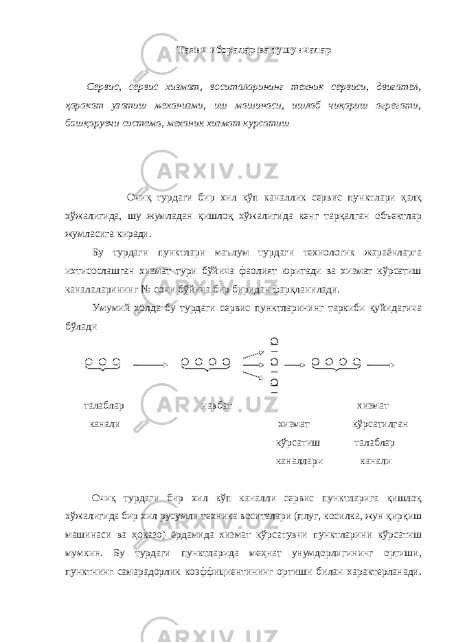 Таянч иборалар ва тушунчалар Сервис, сервис хизмат, воситаларининг техник сервиси, двигател, ҳаракат узатиш механизми, иш машинаси, ишлаб чиқариш агрегати, бошқарувчи система, механик хизмат курсатиш Очиқ турдаги бир хил кўп каналлик сервис пунктлари ҳалқ хўжалигида, шу жумладан қишлоқ хўжалигида кенг тарқалган объектлар жумласига киради. Бу турдаги пунктлари маълум турдаги технологик жараёнларга ихтисослашган хизмат тури бўйича фаолият юритади ва хизмат кўрсатиш каналаларининг № сони бўйича бир биридан фарқланилади. Умумий ҳолда бу турдаги сервис пунктларининг таркиби қуйидагича бўлади талаблар навбат хизмат канали хизмат кўрсатилган кўрсатиш талаблар каналлари канали Очиқ турдаги бир хил кўп каналли сервис пунктларига қишлоқ хўжалигида бир хил русумли техника воситалари (плуг, косилка, жун қирқиш машинаси ва ҳоказо) ёрдамида хизмат кўрсатувчи пунктларини кўрсатиш мумкин. Бу турдаги пунктларида меҳнат унумдорлигининг ортиши, пунктнинг самарадорлик коэффициентининг ортиши билан характерланади. 