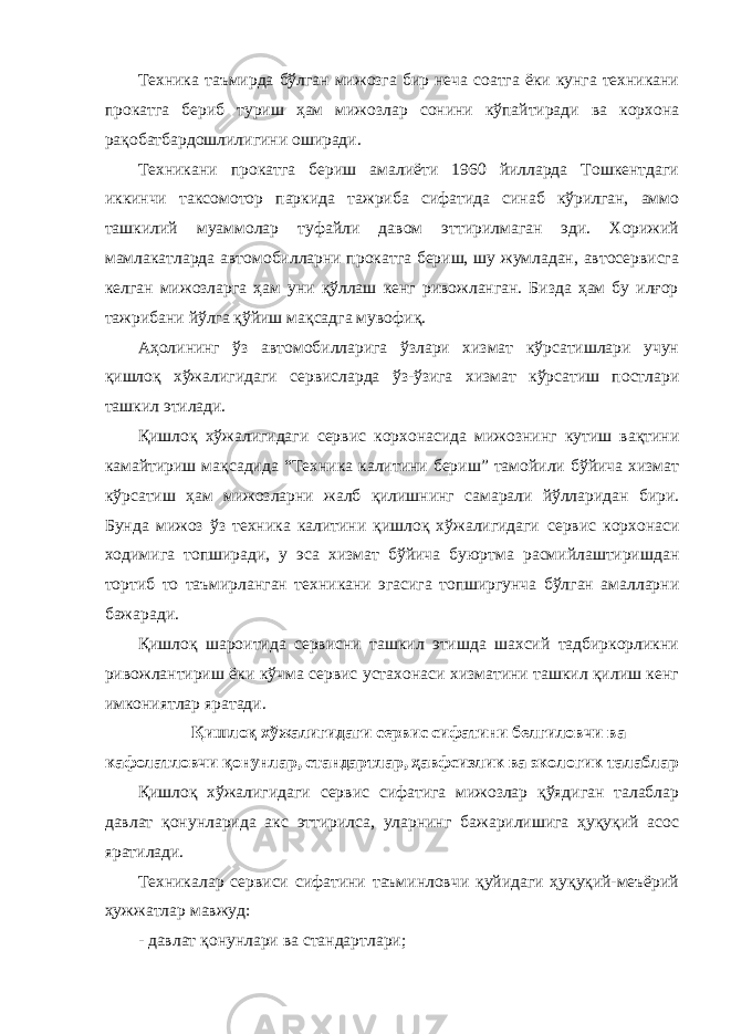 Техника таъмирда бўлган мижозга бир неча соатга ёки кунга техникани прокатга бериб туриш ҳам мижозлар сонини кўпайтиради ва корхона рақобатбардошлилигини оширади. Техникани прокатга бериш амалиёти 1960 йилларда Тошкентдаги иккинчи таксомотор паркида тажриба сифатида синаб кўрилган, аммо ташкилий муаммолар туфайли давом эттирилмаган эди. Хорижий мамлакатларда автомобилларни прокатга бериш, шу жумладан, автосервисга келган мижозларга ҳам уни қўллаш кенг ривожланган. Бизда ҳам бу илғор тажрибани йўлга қўйиш мақсадга мувофиқ. Аҳолининг ўз автомобилларига ўзлари хизмат кўрсатишлари учун қишлоқ хўжалигидаги сервисларда ўз-ўзига хизмат кўрсатиш постлари ташкил этилади. Қишлоқ хўжалигидаги сервис корхонасида мижознинг кутиш вақтини камайтириш мақсадида “Техника калитини бериш” тамойили бўйича хизмат кўрсатиш ҳам мижозларни жалб қилишнинг самарали йўлларидан бири. Бунда мижоз ўз техника калитини қишлоқ хўжалигидаги сервис корхонаси ходимига топширади, у эса хизмат бўйича буюртма расмийлаштиришдан тортиб то таъмирланган техникани эгасига топширгунча бўлган амалларни бажаради. Қишлоқ шароитида сервисни ташкил этишда шахсий тадбиркорликни ривожлантириш ёки кўчма сервис устахонаси хизматини ташкил қилиш кенг имкониятлар яратади. Қишлоқ хўжалигидаги сервис сифатини белгиловчи ва кафолатловчи қонунлар, стандартлар, ҳавфсизлик ва экологик талаблар Қишлоқ хўжалигидаги сервис сифатига мижозлар қўядиган талаблар давлат қонунларида акс эттирилса, уларнинг бажарилишига ҳуқуқий асос яратилади. Техникалар сервиси сифатини таъминловчи қуйидаги ҳуқуқий-меъёрий ҳужжатлар мавжуд: - давлат қонунлари ва стандартлари; 