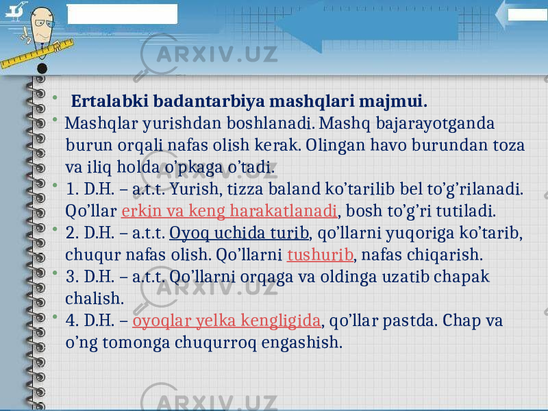   Ertalabki badantarbiya mashqlari majmui.  Mashqlar yurishdan boshlanadi. Mashq bajarayotganda burun orqali nafas olish kerak. Olingan havo burundan toza va iliq holda o’pkaga o’tadi.  1. D.H. – a.t.t. Yurish, tizza baland ko’tarilib bel to’g’rilanadi. Qo’llar  erkin va keng harakatlanadi , bosh to’g’ri tutiladi.  2. D.H. – a.t.t.  Oyoq uchida turib , qo’llarni yuqoriga ko’tarib, chuqur nafas olish. Qo’llarni  tushurib , nafas chiqarish.  3. D.H. – a.t.t. Qo’llarni orqaga va oldinga uzatib chapak chalish.  4. D.H. –  oyoqlar yelka kengligida , qo’llar pastda. Chap va o’ng tomonga chuqurroq engashish. 