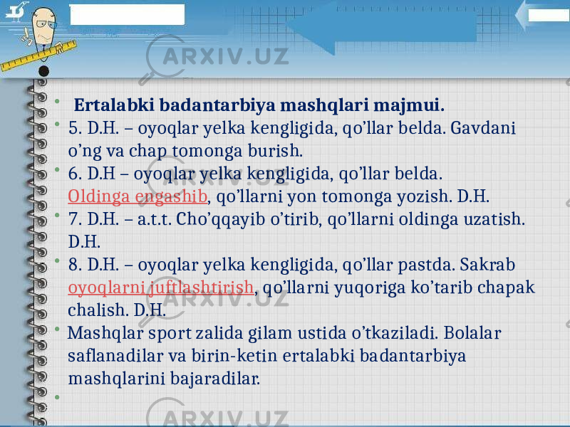   Ertalabki badantarbiya mashqlari majmui.  5. D.H. – oyoqlar yelka kengligida, qo’llar belda. Gavdani o’ng va chap tomonga burish.  6. D.H – oyoqlar yelka kengligida, qo’llar belda.  Oldinga engashib , qo’llarni yon tomonga yozish. D.H.  7. D.H. – a.t.t. Cho’qqayib o’tirib, qo’llarni oldinga uzatish. D.H.  8. D.H. – oyoqlar yelka kengligida, qo’llar pastda. Sakrab  oyoqlarni juftlashtirish , qo’llarni yuqoriga ko’tarib chapak chalish. D.H.  Mashqlar sport zalida gilam ustida o’tkaziladi. Bolalar saflanadilar va birin-ketin ertalabki badantarbiya mashqlarini bajaradilar.    