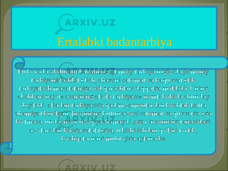 Ertalabki badantarbiya Bu borada Abdurauf Fitratning ijtimoiy tarbiya negizida jismoniy tarbiyani tashkil etish, shaxsni salomat va baquvvat etib tarbiyalash masalalariga oid qarashlari diqqatga molikdir. Uning «Rahbari najot» asarining «Bola tarbiyasi» nomli bobida shunday deyiladi: «Badan tarbiyasiga qadim zamonlardan boshlab katta ahamiyat berilgan. Insonning butun a&#39;zosi salomat va quvvatga ega bo‘lmasa, unda inson uzoq yashamaydi. Agar insonning tanasidagi a&#39;zolaridan biriga xalal tegsa, u kishi ishdan qo‘lini tortib, boshqalarning muhtojiga aylanadi». 