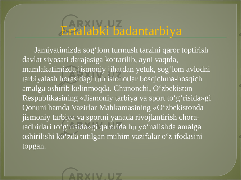 Ertalabki badantarbiya Jamiyatimizda sog‘lom turmush tarzini qaror toptirish davlat siyosati darajasiga ko‘tarilib, ayni vaqtda, mamlakatimizda jismoniy jihatdan yetuk, sog‘lom avlodni tarbiyalash borasidagi tub islohotlar bosqichma-bosqich amalga oshirib kelinmoqda. Chunonchi, O‘zbekiston Respublikasining «Jismoniy tarbiya va sport to‘g‘risida»gi Qonuni hamda Vazirlar Mahkamasining «O‘zbekistonda jismoniy tarbiya va sportni yanada rivojlantirish chora- tadbirlari to‘g‘risida»gi qarorida bu yo‘nalishda amalga oshirilishi ko‘zda tutilgan muhim vazifalar o‘z ifodasini topgan. 