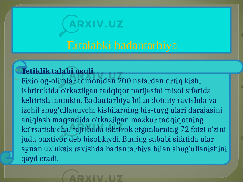 Ertalabki badantarbiya   Tetiklik talabi usuli  Fiziolog-olimlar tomonidan 200 nafardan ortiq kishi ishtirokida o‘tkazilgan tadqiqot natijasini misol sifatida keltirish mumkin. Badantarbiya bilan doimiy ravishda va izchil shug‘ullanuvchi kishilarning his-tuyg‘ulari darajasini aniqlash maqsadida o‘tkazilgan mazkur tadqiqotning ko‘rsatishicha, tajribada ishtirok etganlarning 72 foizi o‘zini juda baxtiyor deb hisoblaydi. Buning sababi sifatida ular aynan uzluksiz ravishda badantarbiya bilan shug‘ullanishini qayd etadi. 