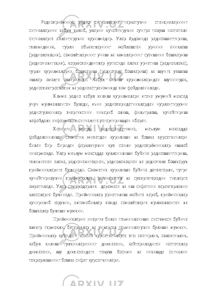 Радиоприёмник, радио сигналларни таркатувчи станцияларнинг сигналларини кабул килиб, уларни кучайтирувчи сунгра товуш частотали сигналларга айлантирувчи курилмадир. Улар ёрдамида радиоэшиттириш, телевидение, турли объектларнинг жойлашган урнини аниклаш (радиолокация), самолётларнинг учиш ва кемаларнинг сузишини бошкариш (радионавигация), корреспандентлар уртасида алока урнатиш (радиоалока), турли курилмаларни бошкариш (радиотеле бошкариш) ва шунга ухшаш ишлар амалга оширилади. Кабул килиш курилмаларидан шунингдек, радиоспектроскопия ва радиоастрономияда хам фойдаланилади. Хамма радио кабул килиш курилмалари ягона умумий максад учун мулжалланган булади, яъни радиоперидатчиклардан нурлантирувчи радиотулкинлар энергиясини чикариб олиш, фильтрлаш, кучайтириш вафойдали информация сигналига узгартиришдан иборат. Хозирги вактда радиосаноатимиз, маълум максадда фойдаланилиши схематик жихатдан курилиши ва бошка курсаткичлари билан бир- биридан фаркланувчи куп сонли радиопрёмниклар ишлаб чикармокда. Улар маълум максадда кулланилиши буйича радиоэшиттириш, теливизион алока, радионавигацион, радиолакацион ва радиотеле бошкарув приёмникларига булинади. Схематик курилиши буйича детекторли, тугри кучайтирилувчи приёмниклар, регенератив ва супергетеродин типларга ажратилади. Улар самародорлик даражаси ва иш сифатини характерловчи классларга булинади. Приёмниклар урнатилиш жойига караб, приёмниклар кучирилиб юрувчи, автомабиллар хамда самалётларга мулжалланган ва бошкалар булиши мумкин. Приёмникларни инергия билан таъминланиши системаси буйича электр тармокли, батареялар ва унверсал таъминланувчи булиши мумкин. Приёмниклар куйидаги асосий курсаткичларга эга: сезгирлик, селективлик, кабул килиш тулкинларининг дияпазони, кайтариладиган частоталар дияпазони, шу дияпазондаги товуш босими ва чикишда сигнални такрорлашнинг бошка сифат курсаткичлари. 