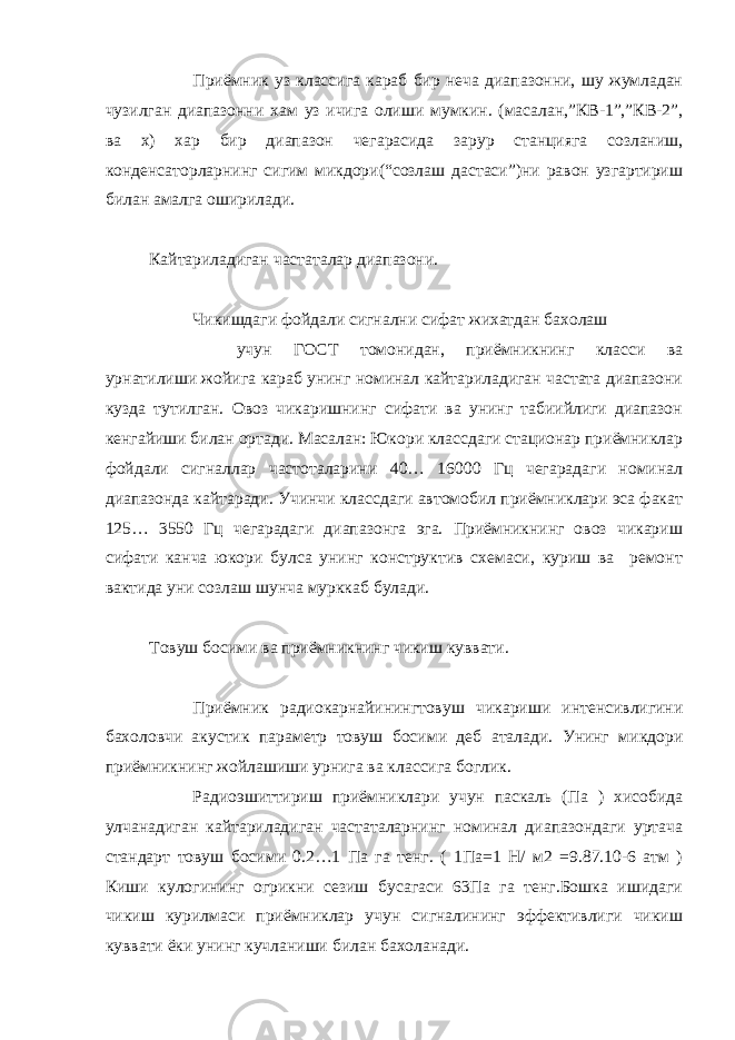 Приёмник уз классига караб бир неча диапазонни, шу жумладан чузилган диапазонни хам уз ичига олиши мумкин. (масалан,”КВ-1”,”КВ-2”, ва х) хар бир диапазон чегарасида зарур станцияга созланиш, конденсаторларнинг сигим микдори(“созлаш дастаси”)ни равон узгартириш билан амалга оширилади. Кайтариладиган частаталар диапазони. Чикишдаги фойдали сигнални сифат жихатдан бахолаш учун ГОСТ томонидан, приёмникнинг класси ва урнатилиши жойига караб унинг номинал кайтариладиган частата диапазони кузда тутилган. Овоз чикаришнинг сифати ва унинг табиийлиги диапазон кенгайиши билан ортади. Масалан: Юкори классдаги стационар приёмниклар фойдали сигналлар частоталарини 40… 16000 Гц чегарадаги номинал диапазонда кайтаради. Учинчи классдаги автомобил приёмниклари эса факат 125… 3550 Гц чегарадаги диапазонга эга. Приёмникнинг овоз чикариш сифати канча юкори булса унинг конструктив схемаси, куриш ва ремонт вактида уни созлаш шунча мурккаб булади. Товуш босими ва приёмникнинг чикиш куввати. Приёмник радиокарнайинингтовуш чикариши интенсивлигини бахоловчи акустик параметр товуш босими деб аталади. Унинг микдори приёмникнинг жойлашиши урнига ва классига боглик. Радиоэшиттириш приёмниклари учун паскаль (Па ) хисобида улчанадиган кайтариладиган частаталарнинг номинал диапазондаги уртача стандарт товуш босими 0.2…1 Па га тенг. ( 1Па=1 Н/ м2 =9.87.10-6 атм ) Киши кулогининг огрикни сезиш бусагаси 63Па га тенг.Бошка ишидаги чикиш курилмаси приёмниклар учун сигналининг эффективлиги чикиш куввати ёки унинг кучланиши билан бахоланади. 