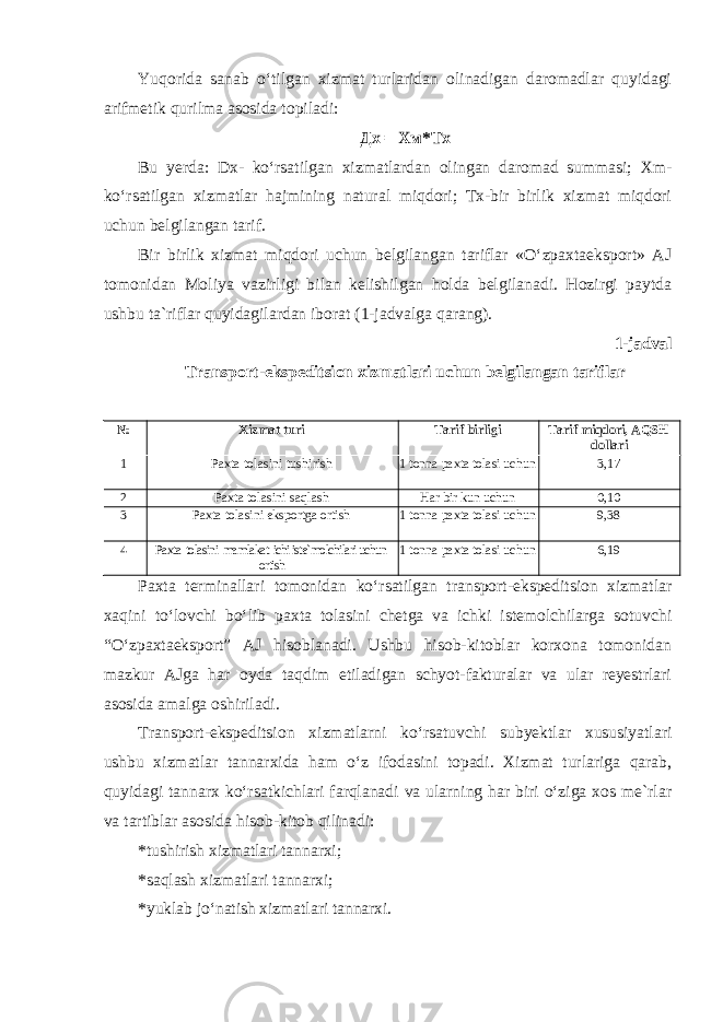 Yuqorida sanab o‘tilgan xizmat turlaridan olinadigan daromadlar quyidagi arifmetik qurilma asosida topiladi: Дх = Хм * Тх Bu yerda: Dx- ko‘rsatilgan xizmatlardan olingan daromad summasi; Xm- ko‘rsatilgan xizmatlar hajmining natural miqdori; Tx-bir birlik xizmat miqdori uchun belgilangan tarif. Bir birlik xizmat miqdori uchun belgilangan tariflar «O‘zpaxtaeksport» AJ tomonidan Moliya vazirligi bilan kelishilgan holda belgilanadi. Hozirgi paytda ushbu ta`riflar quyidagilardan iborat (1-jadvalga qarang). 1-jadval Transport-ekspeditsion xizmatlari uchun belgilangan tariflar № Xizmat turi Tarif birligi Tarif miqdori, AQSH dollari 1 Paxta tolasini tushirish 1 tonna paxta tolasi uchun 3,17 2 Paxta tolasini saqlash Har bir kun uchun 0,10 3 Paxta tolasini eksportga ortish 1 tonna paxta tolasi uchun 9,38 4 Paxta tolasini mamlakat ichi iste`molchilari uchun ortish 1 tonna paxta tolasi uchun 6,19 Paxta terminallari tomonidan ko‘rsatilgan transport-ekspeditsion xizmatlar xaqini to‘lovchi bo‘lib paxta tolasini chetga va ichki istemolchilarga sotuvchi “O‘zpaxtaeksport” AJ hisoblanadi. Ushbu hisob-kitoblar korxona tomonidan mazkur AJga har oyda taqdim etiladigan schyot-fakturalar va ular reyestrlari asosida amalga oshiriladi. Transport-ekspeditsion xizmatlarni ko‘rsatuvchi subyektlar xususiyatlari ushbu xizmatlar tannarxida ham o‘z ifodasini topadi. Xizmat turlariga qarab, quyidagi tannarx ko‘rsatkichlari farqlanadi va ularning har biri o‘ziga xos me`rlar va tartiblar asosida hisob-kitob qilinadi: *tushirish xizmatlari tannarxi; *saqlash xizmatlari tannarxi; *yuklab jo‘natish xizmatlari tannarxi. 