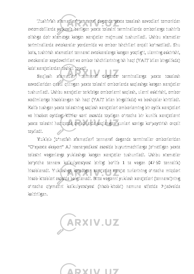 Tushirish xizmatlari tannarxi deganda paxta tozalash zavodlari tomonidan avtomobillarda yetkazib berilgan paxta tolasini terminallarda omborlarga tushirib olishga doir xizmatga ketgan xarajatlar majmuasi tushuniladi. Ushbu xizmatlar teriminallarda avtokaralar yordamida va ombor ishchilari orqali ko‘rsatiladi. Shu bois, tushirish xizmatlari tannarxi avtokaralarga ketgan yoqilg‘i, ularning eskirishi, avtokaralar xaydovchilari va ombor ishchilarining ish haqi (YAIT bilan birgalikda) kabi xarajatlardan tashkil topadi. Saqlash xizmatlari tannarxi deganda terminallarga paxta tozalash zavodlaridan qabul qilingan paxta tolasini omborlarda saqlashga ketgan xarajatlar tushuniladi. Ushbu xarajatlar tarkibiga omborlarni saqlash, ularni eskirishi, ombor xodimlariga hisoblangan ish haqi (YAIT bilan birgalikda) va boshqalar kiritiladi. Kelib tushgan paxta tolasining saqlash xarajatlari omborlarning bir oylik xarajatlari va hisobot oyidagi kunlar soni asosida topilgan o‘rtacha bir kunlik xarajatlarni paxta tolasini haqiqatda omborlarda saqlangan kunlari soniga ko‘paytirish orqali topiladi. Yuklab jo‘natish xizmatlari tannarxi deganda terminallar omborlaridan “O‘zpaxta eksport” AJ raznaryadkasi asosida buyurtmachilarga jo‘natilgan paxta tolasini vagonlarga yuklashga ketgan xarajatlar tushuniladi. Ushbu xizmatlar bo‘yicha tannarx kalkulyatsiyasi birligi bo‘lib 1 ta vagon (47-50 tonnalik) hisoblanadi. Yuklashga ketadigan xarajatlar xarajat turlarining o‘rtacha miqdori hisob-kitoblari asosida belgilanadi. Bitta vagonni yuklash xarajatlari (tannarxi)ning o‘rtacha qiymatini kalkulyatsiyasi (hisob-kitobi) namuna sifatida 2-jadvalda keltirilgan. 