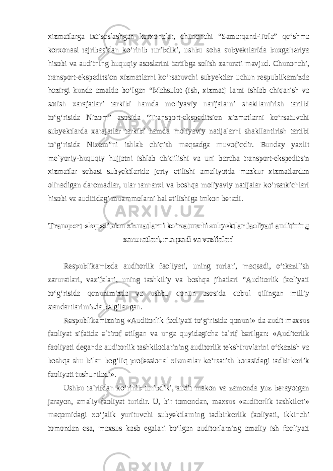 xizmatlarga ixtisoslashgan korxonalar, chunonchi “Samarqand-Tola” qo‘shma korxonasi tajribasidan ko‘rinib turibdiki, ushbu soha subyektlarida buxgalteriya hisobi va auditning huquqiy asoslarini tartibga solish zarurati mavjud. Chunonchi, transport-ekspeditsion xizmatlarni ko‘rsatuvchi subyektlar uchun respublikamizda hozirgi kunda amalda bo‘lgan “Mahsulot (ish, xizmat) larni ishlab chiqarish va sotish xarajatlari tarkibi hamda moliyaviy natijalarni shakllantirish tartibi to‘g‘risida Nizom” asosida “Transport-ekspeditsion xizmatlarni ko‘rsatuvchi subyektlarda xarajatlar tarkibi hamda moliyaviy natijalarni shakllantirish tartibi to‘g‘risida Nizom”ni ishlab chiqish maqsadga muvofiqdir. Bunday yaxlit me`yoriy-huquqiy hujjatni ishlab chiqilishi va uni barcha transport-ekspeditsin xizmatlar sohasi subyektlarida joriy etilishi amaliyotda mazkur xizmatlardan olinadigan daromadlar, ular tannarxi va boshqa moliyaviy natijalar ko‘rsatkichlari hisobi va auditidagi muammolarni hal etilishiga imkon beradi. Transport-ekspeditsion xizmatlarni ko‘rsatuvchi subyektlar faoliyati auditining zaruratlari, maqsadi va vazifalari Respublikamizda auditorlik faoliyati, uning turlari, maqsadi, o‘tkazilish zaruratlari, vazifalari, uning tashkiliy va boshqa jihatlari “Auditorlik faoliyati to‘g‘risida qonunimizda va ushbu qonun asosida qabul qilingan milliy standartlarimizda belgilangan. Respublikamizning «Auditorlik faoliyati to‘g‘risida qonuni» da audit maxsus faoliyat sifatida e`tirof etilgan va unga quyidagicha ta`rif berilgan: «Auditorlik faoliyati deganda auditorlik tashkilotlarining auditorlik tekshiruvlarini o‘tkazish va boshqa shu bilan bog‘liq professional xizmatlar ko‘rsatish borasidagi tadbirkorlik faoliyati tushuniladi». Ushbu ta`rifdan ko‘rinib turibdiki, audit makon va zamonda yuz berayotgan jarayon, amaliy faoliyat turidir. U, bir tomondan, maxsus «auditorlik tashkiloti» maqomidagi xo‘jalik yurituvchi subyektlarning tadbirkorlik faoliyati, ikkinchi tomondan esa, maxsus kasb egalari bo‘lgan auditorlarning amaliy ish faoliyati 