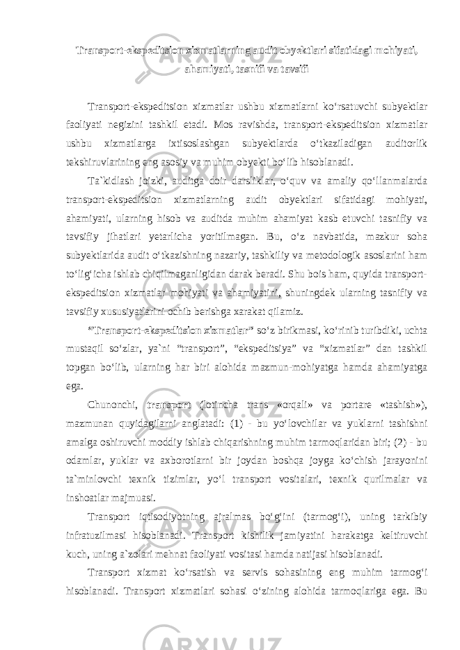 Transport-ekspeditsion xizmatlarning audit obyektlari sifatidagi mohiyati, ahamiyati, tasnifi va tavsifi Transport-ekspeditsion xizmatlar ushbu xizmatlarni ko‘rsatuvchi subyektlar faoliyati negizini tashkil etadi. Mos ravishda, transport-ekspeditsion xizmatlar ushbu xizmatlarga ixtisoslashgan subyektlarda o‘tkaziladigan auditorlik tekshiruvlarining eng asosiy va muhim obyekti bo‘lib hisoblanadi. Ta`kidlash joizki, auditga doir darsliklar, o‘quv va amaliy qo‘llanmalarda transport-ekspeditsion xizmatlarning audit obyektlari sifatidagi mohiyati, ahamiyati, ularning hisob va auditda muhim ahamiyat kasb etuvchi tasnifiy va tavsifiy jihatlari yetarlicha yoritilmagan. Bu, o‘z navbatida, mazkur soha subyektlarida audit o‘tkazishning nazariy, tashkiliy va metodologik asoslarini ham to‘lig‘icha ishlab chiqilmaganligidan darak beradi. Shu bois ham, quyida transport- ekspeditsion xizmatlar mohiyati va ahamiyatini, shuningdek ularning tasnifiy va tavsifiy xususiyatlarini ochib berishga xarakat qilamiz. “Transport-ekspeditsion xizmatlar” so‘z birikmasi, ko‘rinib turibdiki, uchta mustaqil so‘zlar, ya`ni “transport”, “ekspeditsiya” va “xizmatlar” dan tashkil topgan bo‘lib, ularning har biri alohida mazmun-mohiyatga hamda ahamiyatga ega. Chunonchi, transport ( lotincha trans «orqali» va portare «tashish»), mazmunan quyidagilarni anglatadi: (1) - bu yo‘lovchilar va yuklarni tashishni amalga oshiruvchi moddiy ishlab chiqarishning muhim tarmoqlaridan biri; (2) - bu odamlar, yuklar va axborotlarni bir joydan boshqa joyga ko‘chish jarayonini ta`minlovchi texnik tizimlar, yo‘l transport vositalari, texnik qurilmalar va inshoatlar majmuasi. Transport iqtisodiyotning ajralmas bo‘g‘ini (tarmog‘i), uning tarkibiy infratuzilmasi hisoblanadi. Transport kishilik jamiyatini harakatga keltiruvchi kuch, uning a`zolari mehnat faoliyati vositasi hamda natijasi hisoblanadi. Transport xizmat ko‘rsatish va servis sohasining eng muhim tarmog‘i hisoblanadi. Transport xizmatlari sohasi o‘zining alohida tarmoqlariga ega. Bu 