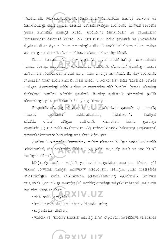 hisoblanadi. Maxsus auditorlik tashkilotlari tomonidan boshqa korxona va tashkilotlarga shartnomalar asosida ko‘rsatilayotgan auditorlik faoliyati bevosita pullik xizmatlar sirasiga kiradi. Auditorlik tashkilotlari bu xizmatlarni ko‘rsatishdan daromad ko‘radi, o‘z xarajatlarini to‘liq qoplaydi va pirovardida foyda oladilar. Aynan shu mazmundagi auditorlik tashkilotlari tomonidan amalga oshiradigan auditorlik xizmatlari bozor xizmatlari sirasiga kiradi. Davlat korxonalarida, ustav kapitalida davlat ulushi bo‘lgan korxonalarda hamda boshqa maqomdagi korxonalarda auditorlik xizmatlari ularning maxsus bo‘linmalari tomonidan o‘zlari uchun ham amalga oshiriladi. Bunday auditorlik xizmatlari ichki audit xizmati hisoblanadi, u korxonalar shtat jadvalida ko‘zda tutilgan lavozimdagi ichki auditorlar tomonidan olib boriladi hamda ularning funksional vazifasi sifatida qaraladi. Bunday auditorlik xizmatlari pullik xizmatlarga, ya`ni tadbirkorlik faoliyatiga kirmaydi. Respublikamizning «Auditorlik faoliyati to‘g‘risida qonuni» ga muvofiq maxsus auditorlik tashkilotlarining tadbirkorlik faoliyat sifatida e`tirof etilgan auditorlik xizmatlari ikkita guruhga ajratiladi: (1) auditorlik tekshiruvlari; (2) auditorlik tashkilotlarining professional xizmatlar ko‘rsatish borasidagi tadbirkorlik faoliyati. Auditorlik xizmatlari bozorining muhim elementi bo‘lgan tashqi auditorlik tekshiruvlari, o‘z navbatida, ikkita turga, ya`ni majburiy audit va tashabbusli auditga bo‘linadi. Majburiy audit - xo‘jalik yurituvchi subyektlar tomonidan hisobot yili yakuni bo‘yicha tuzilgan moliyaviy hisobotlarni realligini bilish maqsadida o‘tqaziladigan audit. O‘zbekiston Respublikasining «Auditorlik faoliyati to‘g‘risida Qonuni» ga muvofiq (10-modda) quyidagi subyektlar har yili majburiy auditdan o‘tishlari shart: • aksionerlik jamiyatlari; • banklar va boshqa kredit beruvchi tashkilotlar; • sug‘urta tashkilotlari; • yuridik va jismoniy shaxslar mablag‘larini to‘plovchi investitsiya va boshqa 