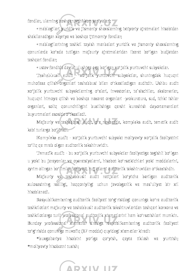 fondlar, ularning boshqaruvchi kompaniyalari; • mablag‘lari yuridik va jismoniy shaxslarning ixtiyoriy ajratmalari hisobidan shakllanadigan xayriya va boshqa ijtimomiy fondlar; • mablag‘larining tashkil topish manbalari yuridik va jismoniy shaxslarning qonunlarda ko‘zda tutilgan majburiy ajratmalaridan iborat bo‘lgan budjetdan tashqari fondlar; • ustav fondida davlat ulushiga ega bo‘lgan xo‘jalik yurituvchi subyektlar. Tashabbusli audit - xo‘jalik yurituvchi subyektlar, shuningdek huquqni muhofaza qilish organlari tashabbusi bilan o‘tkaziladigan auditdir. Ushbu audit xo‘jalik yurituvchi subyektlarning o‘zlari, investorlar, ta`sischilar, aksionerlar, huquqni himoya qilish va boshqa nazorat organlari -prokuratura, sud, ichki ishlar organlari, soliq qonunchiligini buzilishiga qarshi kurashish deportamentlari buyurtmalari asosida o‘tkaziladi. Majburiy va tashabbusli audit, o‘z navbatida, kompleks audit, tematik audit kabi turlarga bo‘linadi. Kompleks audit - xo‘jalik yurituvchi subyekt moliyaviy xo‘jalik faoliyatini to‘liq qa mrab olgan auditorlik tekshiruvidir. Tematik audit - bu xo‘jalik yurituvchi subyektlar faoliyatiga tegishli bo‘lgan u yoki bu jarayonlar va operatsiyalarni, hisobot ko‘rsatkichlari yoki moddalarini, ayrim olingan bo‘limlar faoliyati, hujjatlarni auditorlik tekshiruvidan o‘tkazishdir. Majburiy va tashabbusli audit natijalari bo‘yicha berilgan auditorlik xulosasining realligi, haqqoniyligi uchun javobgarlik va mas`uliyat bir xil hisoblanadi. Respublikamizning auditorlik faoliyati to‘g‘risidagi qonuniga ko‘ra auditorlik tashkilotlari majburiy va tashabbusli auditorlik tekshiruvlaridan tashqari korxona va tashkilotlarga turli professional auditorlik xizmatlarini ham ko‘rsatishlari mumkin. Bunday professional xizmatlar sirasiga respublikamizning auditorlik faoliyati to‘g‘risida qonuniga muvofiq (17-modda) quyidagi xizmatlar kiradi: * buxgalteriya hisobini yo‘lga qo‘yish, qayta tiklash va yuritish; *moliyaviy hisobotni tuzish; 