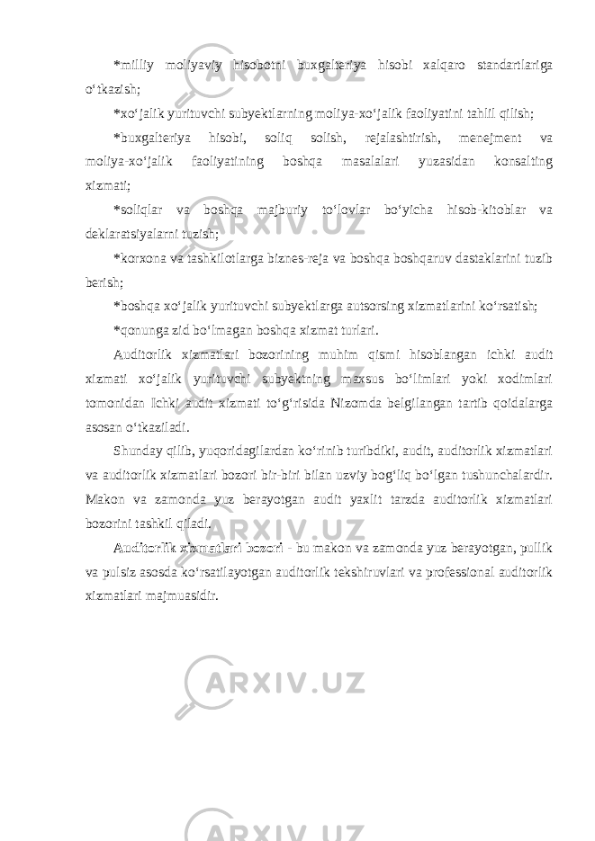 *milliy moliyaviy hisobotni buxgalteriya hisobi xalqaro standartlariga o‘tkazish; *xo‘jalik yurituvchi subyektlarning moliya-xo‘jalik faoliyatini tahlil qilish; * buxgalteriya hisobi, soliq solish, rejalashtirish, menejment va moliya-xo‘jalik faoliyatining boshqa masalalari yuzasidan konsalting xizmati; *soliqlar va boshqa majburiy to‘lovlar bo‘yicha hisob-kitoblar va deklaratsiyalarni tuzish; *korxona va tashkilotlarga biznes-reja va boshqa boshqaruv dastaklarini tuzib berish; *boshqa xo‘jalik yurituvchi subyektlarga autsorsing xizmatlarini ko‘rsatish; *qonunga zid bo‘lmagan boshqa xizmat turlari. Auditorlik xizmatlari bozorining muhim qismi hisoblangan ichki audit xizmati xo‘jalik yurituvchi subyektning maxsus bo‘limlari yoki xodimlari tomonidan Ichki audit xizmati to‘g‘risida Nizomda belgilangan tartib qoidalarga asosan o‘tkaziladi. Shunday qilib, yuqoridagilardan ko‘rinib turibdiki, audit, auditorlik xizmatlari va auditorlik xizmatlari bozori bir-biri bilan uzviy bog‘liq bo‘lgan tushunchalardir. Makon va zamonda yuz berayotgan audit yaxlit tarzda auditorlik xizmatlari bozorini tashkil qiladi. Auditorlik xizmatlari bozori - bu makon va zamonda yuz berayotgan, pullik va pulsiz asosda ko‘rsatilayotgan auditorlik tekshiruvlari va professional auditorlik xizmatlari majmuasidir. 