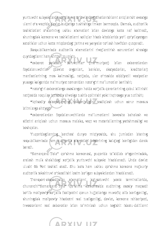 yurituvchi subyektlarda soliqlar va to‘lovlardagi chetlanishlarni aniqlanishi evaziga ularni o‘z vaqtida davlat budjetiga tushishiga imkon bermoqda. Demak, auditorlik tashkilotlari o‘zlarining ushbu xizmatlari bilan davlatga katta naf keltiradi, shuningdek korxona va tashkilotlarni soliqlar hisob-kitoblarida yo‘l qo‘yilayotgan xatoliklar uchun katta miqdordagi jarima va penyalar to‘lash havfidan qutqaradi. Respublikamizda auditorlik xizmatlarini rivojlantirish zarurartlari sirasiga quyidagilarni ham kiritish mumkin. *axborot yetkazib beruvchilar (ma`muriyat) bilan axborotlardan foydalanuvchilar (davlat organlari, banklar, aksiyadorlar, kreditorlar) manfaatlarining mos kelmasligi, natijada, ular o‘rtasida ziddiyatli vaziyatlar yuzaga kelganida ma`muriyat tomonidan noto‘g‘ri ma`lumotlar berilishi; *noto‘g‘ri axborotlarga asoslangan holda xo‘jalik qarorlarining qabul kilinishi natijasida noqulay iqtisodiy ahvolga tushib qolinishi yoki inqirozga yuz tutilishi; *iqtisodiy axborotlarning hakkoniyligini tasdiqlash uchun zarur maxsus bilimlarga ehtiyoj; *axborotlardan foydalanuvchilarda ma`lumotlarni bevosita baholash va sifatini aniqlash uchun maxsus malaka, vaqt va materiallarning yetishmasligi va boshqalar. Yuqoridagilarning barchasi dunyo miqiyosida, shu jumladan bizning respublikamizda ham auditorlik xizmatlari bozorining kelajagi borligidan darak beradi. “Samarqand-Tola” qo‘shma korxonasi, yuqorida ta`kidlab o‘tganimizdek, aralash mulk shaklidagi xo‘jalik yurituvchi subyekt hisoblanadi. Unda davlat ulushi 65 %ni tashkil etadi. Shu bois ham ushbu qo‘shma korxona majburiy auditorlik tekshiruvi o‘tkazilishi lozim bo‘lgan subyektlardan hisoblanadi. Transport-ekspeditsion xizmatlarni ko‘rsatuvchi paxta terminallarida, chunonchi“Samarqand-Tola” qo‘shma korxonasida auditning asosiy maqsadi bo‘lib moliyaviy-xo‘jalik faoliyatini qonun hujjatlariga muvofiq olib borilganligi, shuningdek moliyaviy hisobotni real tuzilganligi, davlat, korxona rahbariyati, investorlarni real axborotlar bilan ta`minlash uchun tegishli isbotu-dalillarni 