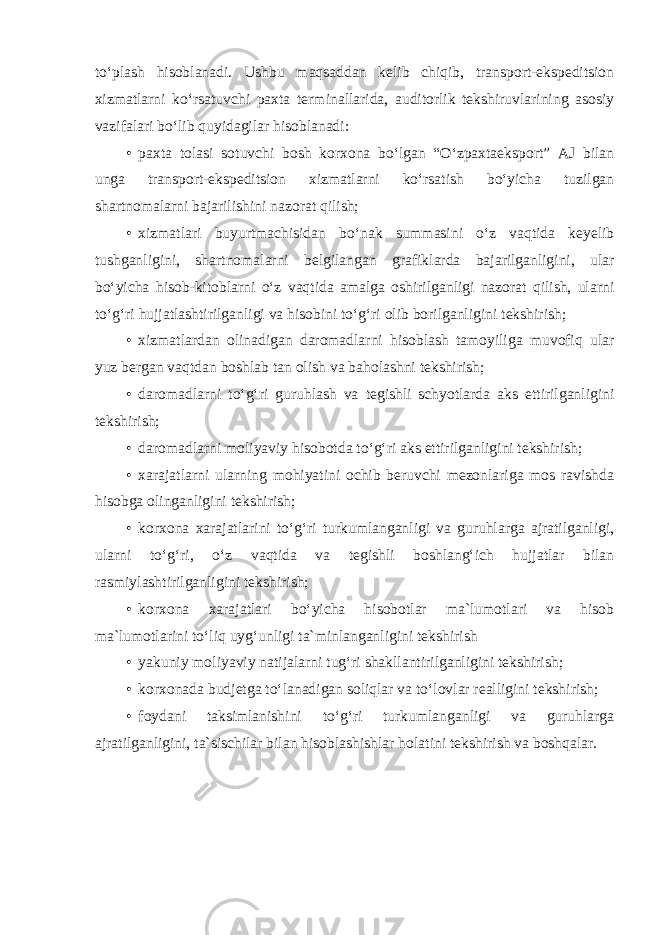 to‘plash hisoblanadi. Ushbu maqsaddan kelib chiqib, transport-ekspeditsion xizmatlarni ko‘rsatuvchi paxta terminallarida, auditorlik tekshiruvlarining asosiy vazifalari bo‘lib quyidagilar hisoblanadi: • paxta tolasi sotuvchi bosh korxona bo‘lgan “O‘zpaxtaeksport” AJ bilan unga transport-ekspeditsion xizmatlarni ko‘rsatish bo‘yicha tuzilgan shartnomalarni bajarilishini nazorat qilish; • xizmatlari buyurtmachisidan bo‘nak summasini o‘z vaqtida keyelib tushganligini, shartnomalarni belgilangan grafiklarda bajarilganligini, ular bo‘yicha hisob-kitoblarni o‘z vaqtida amalga oshirilganligi nazorat qilish, ularni to‘g‘ri hujjatlashtirilganligi va hisobini to‘g‘ri olib borilganligini tekshirish; • xizmatlardan olinadigan daromadlarni hisoblash tamoyiliga muvofiq ular yuz bergan vaqtdan boshlab tan olish va baholashni tekshirish; • daromadlarni to‘g‘ri guruhlash va tegishli schyotlarda aks ettirilganligini tekshirish; • daromadlarni moliyaviy hisobotda to‘g‘ri aks ettirilganligini tekshirish; • xarajatlarni ularning mohiyatini ochib beruvchi mezonlariga mos ravishda hisobga olinganligini tekshirish; • korxona xarajatlarini to‘g‘ri turkumlanganligi va guruhlarga ajratilganligi, ularni to‘g‘ri, o‘z vaqtida va tegishli boshlang‘ich hujjatlar bilan rasmiylashtirilganligini tekshirish; • korxona xarajatlari bo‘yicha hisobotlar ma`lumotlari va hisob ma`lumotlarini to‘liq uyg‘unligi ta`minlanganligini tekshirish • yakuniy moliyaviy natijalarni tug‘ri shakllantirilganligini tekshirish; • korxonada budjetga to‘lanadigan soliqlar va to‘lovlar realligini tekshirish; • foydani taksimlanishini to‘g‘ri turkumlanganligi va guruhlarga ajratilganligini, ta`sischilar bilan hisoblashishlar holatini tekshirish va boshqalar. 