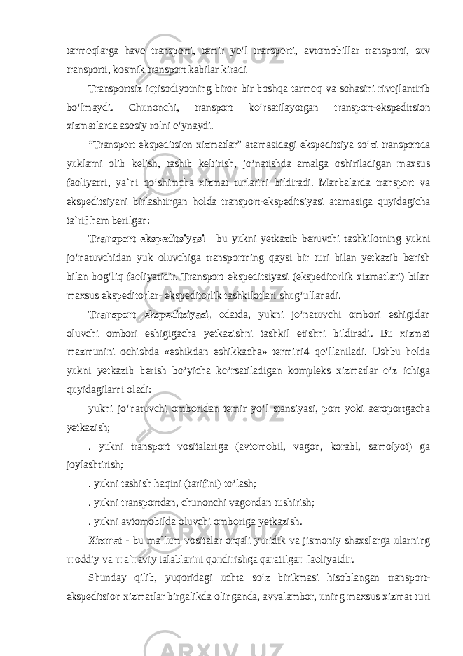 tarmoqlarga havo transporti, temir yo‘l transporti, avtomobillar transporti, suv transporti, kosmik transport kabilar kiradi Transportsiz iqtisodiyotning biron bir boshqa tarmoq va sohasini rivojlantirib bo‘lmaydi. Chunonchi, transport ko‘rsatilayotgan transport-ekspeditsion xizmatlarda asosiy rolni o‘ynaydi. “Transport-ekspeditsion xizmatlar” atamasidagi ekspeditsiya so‘zi transportda yuklarni olib kelish, tashib keltirish, jo‘natishda amalga oshiriladigan maxsus faoliyatni, ya`ni qo‘shimcha xizmat turlarini bildiradi. Manbalarda transport va ekspeditsiyani birlashtirgan holda transport-ekspeditsiyasi atamasiga quyidagicha ta`rif ham berilgan: Transport ekspeditsiyasi - bu yukni yetkazib beruvchi tashkilotning yukni jo‘natuvchidan yuk oluvchiga transportning qaysi bir turi bilan yetkazib berish bilan bog‘liq faoliyatidir. Transport ekspeditsiyasi (ekspeditorlik xizmatlari) bilan maxsus ekspeditorlar- ekspeditorlik tashkilotlari shug‘ullanadi. Transport ekspeditsiyasi, odatda, yukni jo‘natuvchi ombori eshigidan oluvchi ombori eshigigacha yetkazishni tashkil etishni bildiradi. Bu xizmat mazmunini ochishda «eshikdan eshikkacha» termini4 qo‘llaniladi. Ushbu holda yukni yetkazib berish bo‘yicha ko‘rsatiladigan kompleks xizmatlar o‘z ichiga quyidagilarni oladi: yukni jo‘natuvchi omboridan temir yo‘l stansiyasi, port yoki aeroportgacha yetkazish; . yukni transport vositalariga (avtomobil, vagon, korabl, samolyot) ga joylashtirish; . yukni tashish haqini (tarifini) to‘lash; . yukni transportdan, chunonchi vagondan tushirish; . yukni avtomobilda oluvchi omboriga yetkazish. Xizmat - bu ma`lum vositalar orqali yuridik va jismoniy shaxslarga ularning moddiy va ma`naviy talablarini qondirishga qaratilgan faoliyatdir. Shunday qilib, yuqoridagi uchta so‘z birikmasi hisoblangan transport- ekspeditsion xizmatlar birgalikda olinganda, avvalambor, uning maxsus xizmat turi 