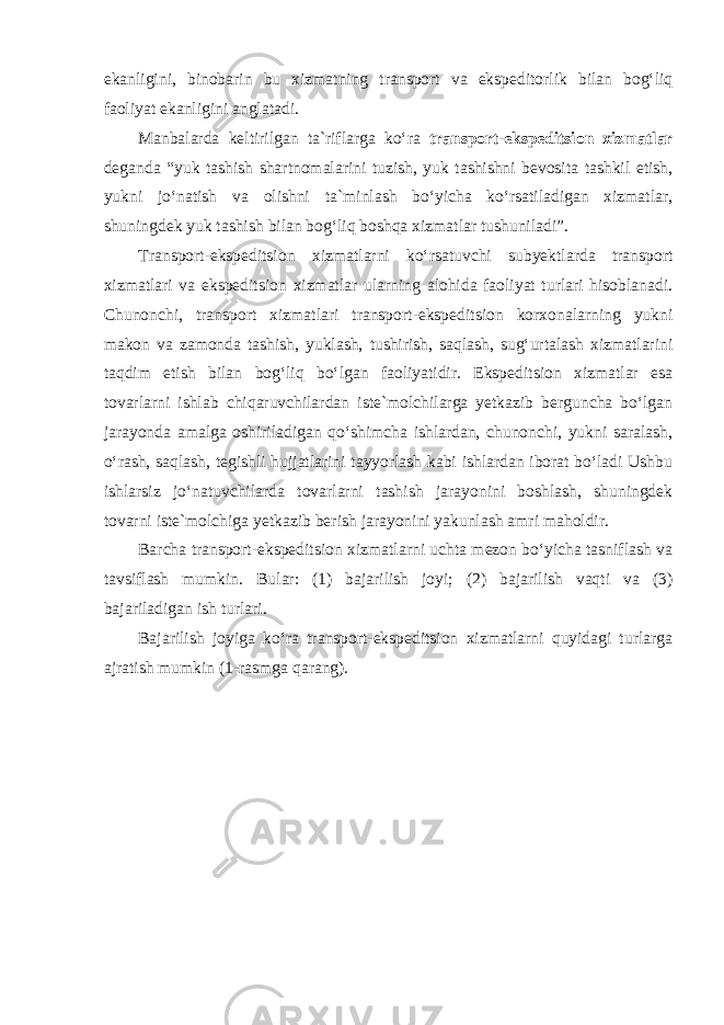 ekanligini, binobarin bu xizmatning transport va ekspeditorlik bilan bog‘liq faoliyat ekanligini anglatadi. Manbalarda keltirilgan ta`riflarga ko‘ra transport-ekspeditsion xizmatlar deganda “yuk tashish shartnomalarini tuzish, yuk tashishni bevosita tashkil etish, yukni jo‘natish va olishni ta`minlash bo‘yicha ko‘rsatiladigan xizmatlar, shuningdek yuk tashish bilan bog‘liq boshqa xizmatlar tushuniladi”. Transport-ekspeditsion xizmatlarni ko‘rsatuvchi subyektlarda transport xizmatlari va ekspeditsion xizmatlar ularning alohida faoliyat turlari hisoblanadi. Chunonchi, transport xizmatlari transport-ekspeditsion korxonalarning yukni makon va zamonda tashish, yuklash, tushirish, saqlash, sug‘urtalash xizmatlarini taqdim etish bilan bog‘liq bo‘lgan faoliyatidir. Ekspeditsion xizmatlar esa tovarlarni ishlab chiqaruvchilardan iste`molchilarga yetkazib berguncha bo‘lgan jarayonda amalga oshiriladigan qo‘shimcha ishlardan, chunonchi, yukni saralash, o‘rash, saqlash, tegishli hujjatlarini tayyorlash kabi ishlardan iborat bo‘ladi Ushbu ishlarsiz jo‘natuvchilarda tovarlarni tashish jarayonini boshlash, shuningdek tovarni iste`molchiga yetkazib berish jarayonini yakunlash amri maholdir. Barcha transport-ekspeditsion xizmatlarni uchta mezon bo‘yicha tasniflash va tavsiflash mumkin. Bular: (1) bajarilish joyi; (2) bajarilish vaqti va (3) bajariladigan ish turlari. Bajarilish joyiga ko‘ra transport-ekspeditsion xizmatlarni quyidagi turlarga ajratish mumkin (1-rasmga qarang). 